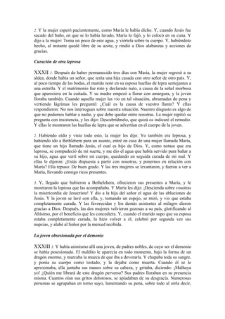 2. Y la mujer esperó pacientemente, como María le había dicho. Y, cuando Jesús fue
sacado del baño, en que se lo había lavado, María lo fajó, y lo colocó en su cuna. Y
dijo a la mujer: Toma un poco de este agua, y viértela sobre tu cuerpo. Y, habiéndolo
hecho, al instante quedé libre de su azote, y rindió a Dios alabanzas y acciones de
gracias.
Curación de otra leprosa
XXXII 1. Después de haber permanecido tres días con María, la mujer regresó a su
aldea, donde había un señor, que tenía una hija casada con otro señor de otro país. Y,
al poco tiempo de las bodas, el marido notó en su esposa huellas de lepra semejantes a
una estrella. Y el matrimonio fue roto y declarado nulo, a causa de la señal morbosa
que apareciera en la cuitada. Y su madre empezó a llorar con amargura, y la joven
lloraba también. Cuando aquella mujer las vio en tal situación, abrumadas de pena y
vertiendo lágrimas les preguntó: ¿Cuál es la causa de vuestro llanto? Y ellas
respondieron: No nos interrogues sobre nuestra situación. Nuestro disgusto es algo de
que no podemos hablar a nadie, y que debe quedar entre nosotras. La mujer repitió su
pregunta con insistencia, y les dijo: Descubrídmelo, que quizá os indicaré el remedio.
Y ellas le mostraron las huellas de lepra que se advertían en el cuerpo de la joven.
2. Habiendo oído y visto todo esto, la mujer les dijo: Yo también era leprosa, y
habiendo ido a Bethlehem para un asunto, entré en casa de una mujer llamada María,
que tiene un hijo llamado Jesús, el cual es hijo de Dios. Y, como notase que era
leprosa, se compadeció de mi suerte, y me dio el agua que había servido para bañar a
su hijo, agua que vertí sobre mi cuerpo, quedando en seguida curada de mi mal. Y
ellas le dijeron: ¿Estás dispuesta a partir con nosotras, y ponernos en relación con
María? Ella repuso: De buen grado. Y las tres mujeres se levantaron, y fueron a ver a
María, llevando consigo ricos presentes.
3. Y, llegado que hubieron a Bethelehem, ofrecieron sus presentes a María, y le
mostraron la leprosa que las acompañaba. Y María les dijo: ¡Descienda sobre vosotras
la misericordia de Jesucristo! Y dio a la hija del señor el agua de las abluciones de
Jesús. Y la joven se lavé con ella, y, tomando un espejo, se miró, y vio que estaba
completamente curada. Y las favorecidas y los demás asistentes al milagro dieron
gracias a Dios. Después, las dos mujeres volvieron gozosas a su país, glorificando al
Altísimo, por el beneficio que les concediera. Y, cuando el marido supo que su esposa
estaba completamente curada, la hizo volver a él, celebró por segunda vez sus
nupcias, y alabé al Señor por la merced recibida.
La joven obsesionada por el demonio
XXXIII 1. Y había asimismo allí una joven, de padres nobles, de cuyo ser el demonio
se había posesionado. El maldito le aparecía en todo momento, bajo la forma de un
dragón enorme, y marcaba la mueca de que iba a devorarla. Y chupaba toda su sangre,
y ponía su cuerpo como tostado, y la dejaba como muerta. Cuando él se le
aproximaba, ella juntaba sus manos sobre su cabeza, y gritaba, diciendo: ¡Malhaya
yo! ¿Quién me librará de este dragón perverso? Sus padres lloraban en su presencia
misma. Cuantos oían sus gritos dolorosos, se apiadaban de su desgracia. Numerosas
personas se agrupaban en torno suyo, lamentando su pena, sobre todo al oírla decir,
 