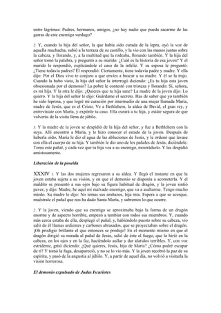 entre lágrimas: Padres, hermanos, amigos, ¿no hay nadie que pueda sacarme de las
garras de este enemigo verdugo?
2. Y, cuando la hija del señor, la que había sido curada de la lepra, oyó la voz de
aquella muchacha, subió a la terraza de su castillo, y la vio con las manos juntas sobre
la cabeza, y llorando, y, a la multitud que la rodeaba, llorando también. Y la hija del
señor tomó la palabra, y preguntó a su marido: ¿Cuál es la historia de esa joven? Y el
marido le respondió, explicándole el caso de la infeliz. Y su esposa le preguntó:
¿Tiene todavía padres? Él respondió: Ciertamente, tiene todavía padre y madre. Y ella
dijo: Por el Dios vivo te conjuro a que envíes a buscar a su madre. Y él se la trajo.
Cuando la hubo visto, la hija del señor la interrogó diciendo: ¿Es tu hija esta joven
obsesionada por el demonio? La pobre le contestó con tristeza y llorando: Sí, señora,
es mi hija. Y la otra le dijo: ¿Quieres que tu hija sane? La madre de la joven dijo: Lo
quiero. Y la hija del señor le dijo: Guárdame el secreto. Has de saber que yo también
he sido leprosa, y que logré mi curación por intermedio de una mujer llamada María,
madre de Jesús, que es el Cristo. Ve a Bethlehem, la aldea de David, el gran rey, y
entrevístate con María, y expónle tu caso. Ella curará a tu hija, y estáte segura de que
volverás de la visita llena de júbilo.
3. Y la madre de la joven se despidió de la hija del señor, y fue a Bethlehem con la
suya. Allí encontró a María, y le hizo conocer el estado de la joven. Después de
haberla oído, María le dio el agua de las abluciones de Jesús, y le ordenó que lavase
con ella el cuerpo de su hija. Y también le dio uno de los pañales de Jesús, diciéndole:
Toma este pañal, y cada vez que tu hija vea a su enemigo, mostrádselo. Y las despidió
amistosamente.
Liberación de la poseída
XXXIV 1. Y las dos mujeres regresaron a su aldea. Y llegó el instante en que la
joven estaba sujeta a su visión, y en que el demonio se disponía a acometerla. Y el
maldito se presentó a sus ojos bajo su figura habitual de dragón, y la joven sintió
pavor, y dijo: Madre, he aquí mi malvado enemigo, que va a asaltarme. Tengo mucho
miedo. Su madre le dijo: No temas sus arañazos, hija mía. Espera a que se acerque,
muéstrale el pañal que nos ha dado Santa María, y sabremos lo que ocurre.
2. Y la joven, viendo que su enemigo se aproximaba bajo la forma de un dragón
enorme y de aspecto horrible, empezó a temblar con todos sus miembros. Y, cuando
más cerca estaba de ella, desplegó el pañal, y, habiéndolo puesto sobre su cabeza, vio
salir de él llamas ardientes y carbones abrasados, que se proyectaban sobre el dragón.
¡Oh prodigio brillante el que entonces se produjo! En el momento mismo en que el
dragón dirigió su mirada al pañal de Jesús, salió de éste el fuego, que lo hirió en la
cabeza, en los ojos y en la faz, haciéndolo aullar y dar alaridos terribles. Y, con voz
estridente, gritó diciendo: ¿Qué quieres, Jesús, hijo de María? ¿Cómo podré escapar
de ti? Y tomó la fuga, desapareció, y no se lo vio más. Y la joven recobró la paz de su
espíritu, y pasó de la angustia al júbilo. Y, a partir de aquel día, no volvió a visitarla la
visión horrorosa.
El demonio expulsado de Judas Iscariotes
 
