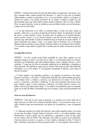 XXXV 1. Cuando Jesús tenía tres años de edad, había, en aquel país, una mujer, cuyo
hijo, llamado Judas, estaba poseído del demonio. Y, cada vez que éste lo asaltaba,
Judas mordía a cuantos se acercaban a él, y, si no encontraba a nadie a su alcance, se
mordía las manos y los demás miembros de su cuerpo. Cuando la madre de este
desventurado supo que Jesús había curado muchos enfermos, llevó su hijo a María.
Pero, en aquel momento, Jesús no estaba en casa, por haber salido, con sus hermanos,
a jugar con los otros niños.
2. Y, así que estuvieron en la calle, se sentaron todos, y Jesús con ellos. Judas, el
poseído, sobrevino, y se sentó a la derecha de Nuestro Señor. Su obsesión lo invadió
de nuevo, y quiso morder a Jesús. No pudo, pero lo golpeó en el costado derecho.
Jesús se puso a llorar, y, en el mismo instante y ante los ojos de varios testigos, el
demonio que obsesionaba a Judas lo abandonó bajo la forma de un perro rabioso. Y
aquel muchacho que pegó a Jesús, y de quien salió el demonio, era el discípulo
llamado Judas Iscariotes, el que entregó a Nuestro Señor a los tormentos de los judíos.
Y el costado en que Judas lo golpeó fue el mismo que los judíos atravesaron con una
lanza.
Las figurillas de barro
XXXVI 1. Un día, cuando Jesús había cumplido los siete años, jugaba con sus
pequeños amigos, es decir, con niños de su edad. Y se entretenían todos en el barro,
haciendo con él figurillas, que representaban pájaros, asnos, caballos, bueyes, y otros
animales. Y cada uno de ellos se mostraba orgulloso de su habilidad, y elogiaba su
obra, diciendo: Mi figurilla es mejor que la vuestra. Mas Jesús les dijo: Mis figurillas
marcharán, si yo se lo ordeno. Y sus pequeños camaradas le dijeron: ¿Eres quizá el
hijo del Creador?
2. Y Jesús mandó a sus figurillas marchar, y en seguida se pusieron a dar saltos.
Después, las llamó, y volvieron. Y había hecho figurillas que representaban gorriones.
Y les ordenó volar, y volaron, y posarse, y se posaron en sus manos. Y les dio de
comer, y comieron, y de beber, y bebieron. Y, ante unos jumentos que hiciera, puso
paja, cebada y agua. Y ellos comieron y bebieron. Los niños fueron a contar a sus
padres todo lo que había hecho Jesús. Y sus padres les prohibieron para en adelante
jugar con el hijo de María, diciéndoles que era un mago, y que convenía guardarse de
él.
Jesús en casa del tintorero
XXXVII 1. Otro día en que Jesús se paseaba y se divertía con varios niños de su
edad, pasó por el taller de un tintorero llamado Salem. Y este tintorero tenía, en su
taller, muchos trajes que pertenecían a las gentes de la población, y que se proponía
teñir.
2. Y, habiendo entrado en el taller del tintorero, tomó todos aquellos trajes, y los echó
en una tina de índigo. Cuando Salem el tintorero volvió, y vio todos aquellos trajes
deteriorados, se puso a gritar con voz estentórea, y, agarrando a Jesús, le dijo: ¿Qué
me has hecho, hijo de María? Me afrentarás ante todas las gentes de la población.
Cada uno desea un color a su gusto, y tú has venido a estropear la obra. Y Jesús le
dijo: Cambiaré a cada traje el color que quieras darle. Y, acto seguido, Jesús se puso a
 