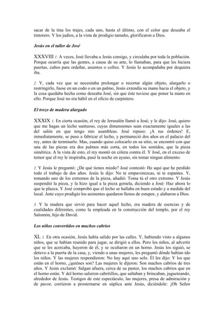 sacar de la tina los trajes, cada uno, hasta el último, con el color que deseaba el
tintorero. Y los judíos, a la vista de prodigio tamaño, glorificaron a Dios.
Jesús en el taller de José
XXXVIII 1. A veces, José llevaba a Jesús consigo, y circulaba por toda la población.
Porque ocurría que las gentes, a causa de su arte, lo llamaban, para que les hiciera
puertas, cubos para ordeñar, asientos o cofres. Y Jesús lo acompañaba por doquiera
iba.
2. Y, cada vez que se necesitaba prolongar o recortar algún objeto, alargarlo o
restringirlo, fuese en un codo o en un palmo, Jesús extendía su mano hacia el objeto, y
la cosa quedaba hecha como deseaba José, sin que éste tuviese que poner la mano en
ello. Porque José no era hábil en el oficio de carpintero.
El trozo de madera alargado
XXXIX 1. En cierta ocasión, el rey de Jerusalén llamó a José, y le dijo: José, quiero
que me hagas un lecho suntuoso, cuyas dimensiones sean exactamente iguales a las
del salón en que tengo mis asambleas. José repuso: ¡A tus órdenes! E,
inmediatamente, se puso a fabricar el lecho, y permaneció dos años en el palacio del
rey, antes de terminarlo. Mas, cuando quiso colocarlo en su sitio, se encontró con que
una de las piezas era dos palmos más corta, en todos los sentidos, que la pieza
simétrica. A la vista de esto, el rey montó en cólera contra él. Y José, en el exceso de
temor que el rey le inspiraba, pasó la noche en ayuno, sin tomar ningun alimento.
2. Y Jesús le preguntó: ¿De qué tienes miedo? José contestó: He aquí que he perdido
todo el trabajo de dos años. Jesús le dijo: No te empavorezcas, ni te espantes. Y,
tomando uno de los extremos de la pieza, añadió: Toma tú el otro extremo. Y Jesús
suspendió la pieza, y la hizo igual a la pieza gemela, diciendo a José: Haz ahora lo
que te plazca. Y José comprobó que el lecho se hallaba en buen estado y a medida del
local. Ante cuyo prodigio los asistentes quedaron llenos de estupor, y alabaron a Dios.
3. Y la madera que sirvió para hacer aquel lecho, era madera de esencias y de
cualidades diferentes, como la empleada en la construcción del templo, por el rey
Salomón, hijo de David.
Los niños convertidos en machos cabríos
XL 1. En otra ocasión, Jesús había salido por las calles. Y, habiendo visto a algunos
niños, que se habían reunido para jugar, se dirigió a ellos. Pero los niños, al advertir
que se les acercaba, huyeron de él, y se ocultaron en un horno. Jesús los siguió, se
detuvo a la puerta de la casa, y, viendo a unas mujeres, les preguntó dónde habían ido
los niños. Y las mujeres respondieron: No hay aquí uno solo. Él les dijo: Y los que
están en el horno, ¿quiénes son? Las mujeres le dijeron: Son machos cabríos de tres
años. Y Jesús exclamó: Salgan afuera, cerca de su pastor, los machos cabríos que en
el horno están. Y del horno salieron cabritillos, que saltaban y brincaban, jugueteando,
alrededor de Jesús. Testigos de este espectáculo, las mujeres, presa de admiración y
de pavor, corrieron a prosternarse en súplica ante Jesús, diciéndole: ¡Oh Señor
 