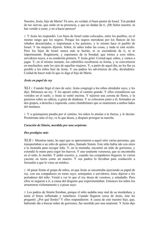 Nuestro, Jesús, hijo de María! Tú eres, en verdad, el buen pastor de Israel. Ten piedad
de tus siervas, que están en tu presencia, y que no dudan de ti. ¡Oh Señor nuestro, tú
has venido a curar, y no a hacer perecer!
2. Y Jesús les respondió: Los hijos de Israel están colocados, entre los pueblos, en el
mismo rango que los negros. Porque los negros merodean por los flancos de los
rebaños descarriados, e importunan a los pastores, y lo mismo hace el pueblo de
Israel. Y las mujeres dijeron: Señor, tú sabes todas las cosas, y nada te está oculto.
Pero los hijos de Israel nunca más te huirán, ni se esconderán de ti, ni te
importunarán. Rogámoste, y esperamos de tu bondad, que tornes a esos niños,
servidores tuyos, a su condición primera. Y Jesús gritó: Corred aquí, niños, y vamos a
jugar. Y, en el mismo instante, los cabritillos recobraron su forma, y se convirtieron
en muchachos, ante los ojos de aquellas mujeres. Y, a partir de aquel día, no les fue ya
posible a los niños huir de Jesús. Y sus padres les advirtieron de ello, diciéndoles:
Cuidad de hacer todo lo que os diga el hijo de María.
Jesús en papel de rey
XLI 1. Cuando llegó el mes de adar, Jesús congregó a los niños alrededor suyo, y les
dijo: Démonos un rey. Y los apostó sobre el camino grande. Y ellos extendieron sus
vestidos en el suelo, y Jesús se sentó encima. Y tejieron una corona de flores, y la
pusieron sobre su cabeza, a guisa de diadema. Y se colocaron junto a él, formados en
dos grupos, a derecha e izquierda, como chambelanes que se mantienen a ambos lados
del monarca.
2. Y a quienquiera pasaba por el camino, los niños lo atraían a la fuerza, y le decían:
Prostérnate ante el rey, ve lo que desea, y después prosigue tu marcha.
Curación de Simón, mordido por una serpiente.
Dos prodigios más
XLII 1. Mientras tanto, he aquí que se aproximaron a aquel sitio varias personas, que
transportaban a un niño de quince años, llamado Simón. Este niño había ido con otros
a la montaña para recoger leña. Y, en la montaña, encontró un nido de gorriones, y
extendió la mano para coger los huevos. Y una serpiente venenosa, que se encontraba
en el nido, lo mordió. Y pidió socorro, y, cuando sus compañeros llegaron, lo vieron
yacente en tierra como un muerto. Y sus padres lo llevaban para conducirlo a
Jerusalén a que lo viese un médico.
2. Al pasar frente al grupo de niños, en que Jesús se encontraba ejerciendo su papel de
rey, con sus compañeros en torno suyo, semejantes a servidores, éstos dijeron a los
portadores del niño: Venid a ver lo que el rey desea de vosotros, y saludadlo. Pero
ellos se negaron a ir, a causa del disgusto que experimentaban. Entonces los niños los
arrastraron violentamente y a pesar suyo.
3. Los padres de Simón lloraban, porque el niño andaba muy mal de su mordedura, y
tenía el brazo inflamado y tumefacto. Cuando llegaron cerca de Jesús, éste les
preguntó: ¿Por qué lloráis? Y ellos respondieron: A causa de este nuestro hijo, que,
habiendo ido a buscar nidos de gorriones, fue mordido por una serpiente. Y Jesús dijo
 