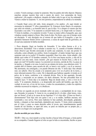 a todos: Venid conmigo a matar la serpiente. Mas los padres del niño dijeron: Déjanos
marchar, porque nuestro hijo está a punto de morir. Los camaradas de Jesús
replicaron: ¿Os negáis a obedecer, después de haber oído lo que el rey ha ordenado?
Vamos a matar la serpiente. Y, sin otro permiso, emprendieron la subida a la montaña.
4. Cuando llegó cerca del nido, Jesús preguntó a los padres: ¿Es aquí donde se
encuentra la serpiente? Y ellos respondieron: Sí. Entonces Jesús llamó a la serpiente,
que salió sin retardo, y se humilló ante él, que le dijo: Ve a chupar el veneno que has
inyectado a ese niño. Y la serpiente se arrastró hasta éste, y le chupó todo su veneno.
Y Jesús la maldijo, y la serpiente reventó. Y puso su mano sobre el pequeño, que, aun
viéndose curado empezó a llorar. Mas Jesús le dijo: No llores, que con el tiempo serás
mi discípulo. Y este discípulo era el mismo de que habla el Evangelio, y que los
apóstoles llamaron Simón Zelote o Qananaia, a causa de aquel nido de gorriones, en
el cual una serpiente lo había mordido.
5. Poco después, llegó un hombre de Jerusalén. Y los niños fueron a él, y lo
detuvieron, diciéndole: Ven a saludar a nuestro rey. Y, cuando el hombre obedeció,
Jesús observó que llevaba enroscada al cuello una serpiente, la cual, tan pronto lo
sofocaba, como aflojaba sus anillos. Jesús le preguntó: ¿Cuánto tiempo hace que esa
serpiente está en tu cuello? El hombre respondió: Hace tres años. Jesús añadió: ¿De
dónde cayó sobre ti? El hombre contestó: Yo le hice una buena acción, y ella me la
devolvió con otra mala. Jesús insistió: ¿De qué manera le hiciste bien, y ella te lo
pagó con mal? El hombre repuso: La encontré en invierno, aterida de frío. La puse en
mi pecho, y, llegado a mi casa, la metí en un cántaro de tierra, cuya abertura cerré. Y,
cuando abrí el cántaro, para sacarla de allí, se lanzó a mi cuello, y en él se enroscó.
Me atormenta, me estrangula, y no puedo librarme de ella. Y Jesús dijo: Has obrado
mal, sin saberlo. Dios ha creado a la serpiente para vivir en el polvo de la tierra, y
tener alternativamente frío y calor. De ti dependía que hubiese seguido viviendo en el
polvo de la tierra, conforme a la voluntad divina. Pero la has agarrado, llevado
contigo, y encerrado en un cántaro, sin darle alimento. No has procedido bien al
respecto suyo. Y Jesús dijo a la serpiente: Baja de donde estás, y vete a vivir en el
suelo. Y la serpiente obedeció, y se desprendió del cuello del hombre, que dijo: En
verdad, tú eres rey, el rey de los reyes, y todos los encantadores y todos los espíritus
rebeldes reconocen tu imperio, y te obedecen.
6. Advino en seguida un joven montado sobre un asno, y acompañado de un viejo,
que, llorando, lo sostenía. Y, Jesús lo vio, se apiadó de él, y le dijo: ¿Qué tienes, viejo,
que así lloras? ¿Cuál es la causa de tus lágrimas? Y el viejo dijo: ¿Cómo no llorar y
atormentarme? Este hijo mío era quien a mí y a su madre, también anciana, nos
sustentaba y nos servía. Pero unos ladrones lo han asaltado, desvalijado, golpeado,
herido, y después se han marchado, dejándolo por muerto. Y Jesús sintió compasión
por el viejo, y puso su mano derecha sobre el joven, que inmediatamente quedó
curado de sus heridas, se apeó del asno, se puso en marcha por su propio pie, y
regresó a su hogar con su progenitor.
Jacobo mordido por una víbora
XLIII 1. Otra vez, José mandó a su hijo Jacobo a buscar leña al bosque, y Jesús partió
en su compañía. Cuando llegaron al sitio en que la leña se encontraba, Jacobo se puso
 