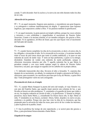 curada. Y salió diciendo: Seré la esclava y la sierva de este niño durante todos los días
de mi vida.
Adoración de los pastores
IV 1. Y, en aquel momento, llegaron unos pastores, y encendieron una gran hoguera,
y se entregaron a ruidosas manifestaciones de alegría. Y aparecieron unas legiones
angélicas, que empezaron a alabar a Dios. Y los pastores también lo glorificaron.
2. Y, en aquel momento, la gruta parecía un templo sublime, porque las voces celestes
y terrestres a coro celebraban y magnificaban el nacimiento de Nuestro Señor
Jesucristo. Cuanto a la anciana israelita, al ver tamaños milagros, dio gracias a Dios,
diciendo: Yo te agradezco, oh Dios de Israel, que mis ojos hayan visto el nacimiento
del Salvador del mundo.
Circuncisión
V 1. Y, cuando fueron cumplidos los días de la circuncisión, es decir, al octavo día, la
ley obligaba c circuncidar al niño. Se lo circuncidó en la caverna, y la anciana israelita
tomó el trozo de piel (otros dicen que tomó el cordón umbilical), y lo puso en una
redomita de aceite de nardo viejo. Y tenía un hijo perfumista, a quien se la entregó,
diciéndole: Guárdate de vender esta redomita de nardo perfumado, aunque te
ofrecieran trescientos denarios por ella. Y aquella redomita fue la que María la
pecadora compró y con cuyo nardo espique ungió la cabeza de Nuestro Señor
Jesucristo y sus pies, que enjugó en seguida con los cabellos de su propia cabeza.
2. Y, habiendo transcurrido diez días, llevaron al niño a Jerusalén. Y, cuarenta días
después de su nacimiento, un sábado, lo condujeron al templo a presencia del Señor, y
ofrecieron, para rescatarlo, los sacrificios previstos por la ley de Moisés, a quien Dios
dijo: Todo primogénito varón me será consagrado.
Presentación de Jesús en el templo
VI 1. Y, cuando María franqueó la puerta del atrio del templo, el viejo Simeón vio,
con ojos del Espíritu Santo, que aquella mujer parecía una columna de luz, y que
llevaba en brazos un niño prodigioso. Y, semejantes a la guardia de honor que rodea a
un rey, los ángeles rodearon en círculo al niño, y lo glorificaron. Y Simeón se dirigió,
presuroso, hacia Santa María, y, extendiendo los brazos hacia ella, le dijo: Dame el
niño. Y tomándolo en sus brazos, exclamó: Ahora, Señor, despide a tu siervo en paz,
conforme a tu palabra. Porque mis ojos han visto la obra de tu clemencia, que has
preparado para la salvación de todas las razas, para servir de luz a todas las naciones,
y para la gloria de tu pueblo, Israel.
2. Y Ana la profetisa fue testigo de este espectáculo, y se acercó para dar gracias a
Dios, y para proclamar bienaventurada a Santa María.
Llegada de los magos
 