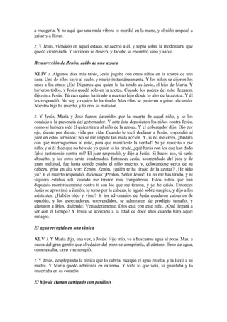 a recogerla. Y he aquí que una mala víbora lo mordió en la mano, y el niño empezó a
gritar y a llorar.
2. Y Jesús, viéndolo en aquel estado, se acercó a él, y sopló sobre la moderdura, que
quedó cicatrizada. Y la víbora se desecó, y Jacobo se encontró sano y salvo.
Resurrección de Zenón, caído de una azotea
XLIV 1. Algunos días más tarde, Jesús jugaba con otros niños en la azotea de una
casa. Uno de ellos cayó al suelo, y murió instantáneamente. Y los niños se dijeron los
unos a los otros: ¡Ea! Digamos que quien lo ha tirado es Jesús, el hijo de María. Y
huyeron todos, y Jesús quedó solo en la azotea. Cuando los padres del niño llegaron,
dijeron a Jesús: Tú eres quien ha tirado a nuestro hijo desde lo alto de la azotea. Y él
les respondió: No soy yo quien lo ha tirado. Mas ellos se pusieron a gritar, diciendo:
Nuestro hijo ha muerto, y tú eres su matador.
2. Y Jesús, María y José fueron detenidos por la muerte de aquel niño, y se los
condujo a la presencia del gobernador. Y ante éste depusieron los niños contra Jesús,
como si hubiera sido él quien tirara al niño de la azotea. Y el gobernador dijo: Ojo por
ojo, diente por diente, vida por vida. Cuando le tocó declarar a Jesús, respondió al
juez en estos términos: No se me impute tan mala acción. Y, si no me crees, ¿bastará
con que interroguemos al niño, para que manifieste la verdad? Si yo resucito a ese
niño, y si él dice que no he sido yo quien lo ha tirado, ¿qué harás con los que han dado
falso testimonio contra mí? El juez respondió, y dijo a Jesús: Si haces eso, tú serás
absuelto, y los otros serán condenados. Entonces Jesús, acompañado del juez y de
gran multitud, fue hasta donde estaba el niño muerto, y, colocándose cerca de su
cabeza, gritó en alta voz: Zenón, Zenón, ¿quién te ha tirado de la azotea? ¿He sido
yo? Y el muerto respondió, diciendo: ¡Perdón, Señor Jesús! Tú no me has tirado, y ni
siquiera estabas allí, cuando me tiraron mis compañeros. Estos niños que han
depuesto mentirosamente contra ti son los que me tiraron, y yo he caído. Entonces
Jesús se aproximó a Zenón, lo tomó por la cabeza, lo irguió sobre sus pies, y dijo a los
asistentes: ¿Habéis oído y visto? Y los adversarios de Jesús quedaron cubiertos de
oprobio, y los espectadores, sorprendidos, se admiraron de prodigio tamaño, y
alabaron a Dios, diciendo: Verdaderamente, Dios está con este niño. ¿Qué llegará a
ser con el tiempo? Y Jesús se acercaba a la edad de doce años cuando hizo aquel
milagro.
El agua recogida en una túnica
XLV 1. Y María dijo, una vez, a Jesús: Hijo mío, ve a buscarme agua al pozo. Mas, a
causa del gran gentío que alrededor del pozo se comprimía, el cántaro, lleno de agua,
como estaba, cayó y se rompió.
2. Y Jesús, desplegando la túnica que lo cubría, recogió el agua en ella, y la llevó a su
madre. Y María quedó admirada en extremo. Y todo lo que veía, lo guardaba y lo
encerraba en su corazón.
El hijo de Hanan castigado con parálisis
 