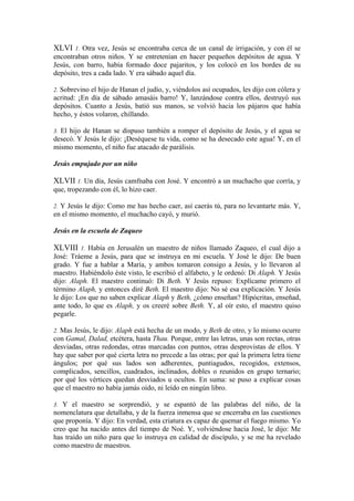 XLVI 1. Otra vez, Jesús se encontraba cerca de un canal de irrigación, y con él se
encontraban otros niños. Y se entretenían en hacer pequeños depósitos de agua. Y
Jesús, con barro, había formado doce pajaritos, y los colocó en los bordes de su
depósito, tres a cada lado. Y era sábado aquel día.
2. Sobrevino el hijo de Hanan el judío, y, viéndolos así ocupados, les dijo con cólera y
acritud: ¡En día de sábado amasáis barro! Y, lanzándose contra ellos, destruyó sus
depósitos. Cuanto a Jesús, batió sus manos, se volvió hacia los pájaros que había
hecho, y éstos volaron, chillando.
3. El hijo de Hanan se dispuso también a romper el depósito de Jesús, y el agua se
desecó. Y Jesús le dijo: ¡Deséquese tu vida, como se ha desecado este agua! Y, en el
mismo momento, el niño fue atacado de parálisis.
Jesús empujado por un niño
XLVII 1. Un día, Jesús camfnaba con José. Y encontró a un muchacho que corría, y
que, tropezando con él, lo hizo caer.
2. Y Jesús le dijo: Como me has hecho caer, así caerás tú, para no levantarte más. Y,
en el mismo momento, el muchacho cayó, y murió.
Jesús en la escuela de Zaqueo
XLVIII 1. Había en Jerusalén un maestro de niños llamado Zaqueo, el cual dijo a
José: Tráeme a Jesús, para que se instruya en mi escuela. Y José le dijo: De buen
grado. Y fue a hablar a María, y ambos tomaron consigo a Jesús, y lo llevaron al
maestro. Habiéndolo éste visto, le escribió el alfabeto, y le ordenó: Di Alaph. Y Jesús
dijo: Alaph. El maestro continuó: Di Beth. Y Jesús repuso: Explícame primero el
término Alaph, y entonces diré Beth. El maestro dijo: No sé esa explicación. Y Jesús
le dijo: Los que no saben explicar Alaph y Beth, ¿cómo enseñan? Hipócritas, enseñad,
ante todo, lo que es Alaph, y os creeré sobre Beth. Y, al oír esto, el maestro quiso
pegarle.
2. Mas Jesús, le dijo: Alaph está hecha de un modo, y Beth de otro, y lo mismo ocurre
con Gamal, Dalad, etcétera, hasta Thau. Porque, entre las letras, unas son rectas, otras
desviadas, otras redondas, otras marcadas con puntos, otras desprovistas de ellos. Y
hay que saber por qué cierta letra no precede a las otras; por qué la primera letra tiene
ángulos; por qué sus lados son adherentes, puntiagudos, recogidos, extensos,
complicados, sencillos, cuadrados, inclinados, dobles o reunidos en grupo ternario;
por qué los vértices quedan desviados u ocultos. En suma: se puso a explicar cosas
que el maestro no había jamás oído, ni leído en ningún libro.
3. Y el maestro se sorprendió, y se espantó de las palabras del niño, de la
nomenclatura que detallaba, y de la fuerza inmensa que se encerraba en las cuestiones
que proponía. Y dijo: En verdad, esta criatura es capaz de quemar el fuego mismo. Yo
creo que ha nacido antes del tiempo de Noé. Y, volviéndose hacia José, le dijo: Me
has traído un niño para que lo instruya en calidad de discípulo, y se me ha revelado
como maestro de maestros.
 