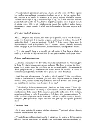 4. Y José exclamó: ¿Quién será capaz de educar a un niño como éste? Jesús repuso:
Las palabras que acabas de pronunciar, significan que no soy de los vuestros. Estoy
con vosotros y en medio de vosotros, y no poseo ninguna distinción humana.
Vosotros estáis bajo la ley, y quedaréis bajo la ley. Yo existía antes que vuestros
padres hubiesen nacido. Tú, José, te crees mi padre, porque no sabes de quién nací, ni
de dónde vengo. Sólo yo sé verdaderamente cuándo has nacido, y cuánto tiempo
permanecerás en este mundo. Y, al oír esto, todos quedaron llenos de sorpresa y de
estupor.
El profesor castigado de muerte
XLIX 1. Después, otro maestro, más hábil que el primero, dijo a José: Confíame a
Jesús, y yo lo instruiré. Y el maestro se puso a instruirlo, y le ordenó: Di Alaph. Y
Jesús dijo Alaph. El maestro continuó: Di Beth. Y Jesús repuso: Dame antes la
significación de Alaph, y después diré Beth. El maestro, colérico e irritado, levantó la
mano, y le pegó. Y, en el mismo instante, su mano se secó, y cayó por tierra muerto.
2. Y el niño marchó fuera, y se mezcló entre el gentío. Y José llamó a María, su
madre, y le advirtió: No dejes a Jesús salir de casa, porque todo el que le pega, muere.
Jesús en medio de los doctores
L 1. Cuando Jesús cumplió los doce años, sus padres subieron con él a Jerusalón, para
la fiesta. Y, ésta terminada, regresaron a su hogar. Mas Jesús se separó de ellos, y
quedó en el templo, entre los pontífices, los ancianos del pueblo y los doctores de
Israel, preguntándoles y respondiéndoles sobre puntos de doctrina. Y todos se
admiraban de las palabras, inspiradas por la gracia, que salían de su boca.
2. Jesús interrogó a los doctores: ¿De quién es hijo el Mesías? Y ellos respondieron:
De David. Mas él replicó: Entonces, ¿por qué David, bajo la inspiración de Dios, lo
llama su Señor, cuando escribe: Dijo el Señor a mi Señor: Siéntate a mi diestra, para
que humille a mis enemigos bajo el escabel de tus pies?
3. Y el más viejo de los doctores repuso: ¿Has leído los libros santos? Y Jesús dijo:
Los libros, el contenido de los libros y la explicación de los libros, de la Thora, de los
mandamientos, de las leyes y de los misterios, contenidos en las obras de los profetas,
cosas inaccesibles a la razón de una criatura. Y el doctor dijo a sus compañeros: Por
mi fe, que hasta el presente no he alcanzado, y ni aun por oídas conozco, un saber
semejante. ¿Qué pensáis que llegará a ser este niño, por cuya boca parece que habla
Dios?
Ciencia de Jesús
LI 1. Y había también allí un sabio hábil en astronomía. Y preguntó a Jesús: ¿Posees
nociones de astronomía, .hijo mío?
2. Y Jesús le respondió, puntualizándole el número de las esferas y de los cuerpos
celestes, con sus naturalezas, sus virtudes, sus oposiciones, sus combinaciones por
 