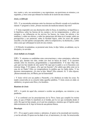tres, cuatro y seis, sus ascensiones y sus regresiones, sus posiciones en minutos y en
segundos, y otras cosas que rebasan los límites de la razón de una criatura.
Jesús y el filósofo
LII 1. Y se encontraba asimismo entre los doctores un filósofo versado en la medicina
natural. Y preguntó a Jesús: ¿Posees nociones de medicina natural, hijo mío?
2. Y Jesús respondió con una disertación sobre la física, la metafísica, la hiperfísica y
la hipofísica, sobre las fuerzas de los cuerpos y de los temperamentos, y sobre sus
energías y sus influencias en los nervios, los huesos, las venas, las arterias y los
tendones, y sobre sus efectos, y sobre las operaciones del alma en el cuerpo, sobre sus
percepciones y sus potencias, sobre la facultad lógica, sobre los actos del apetito
irascible y los del apetito concupiscible, sobre la composición y la disolución, y sobre
otras cosas que sobrepujan la razón de una criatura.
3. El filósofo, levantándose, se prosterné ante Jesús, le dijo: Señor, en adelante, soy tu
discípulo y tu servidor.
Jesús hallado en el templo
LIII 1. Y, mientras se cambiaban estas conversaciones y otras semejantes, sobrevino
María, que, durante tres días, erraba con José en busca de Jesús. Y lo encontró
sentado entre los doctores, preguntándoles y respondiéndoles. Y le dijo: Hijo mío,
¿por qué nos has tratado de esta suerte? He aquí que tu padre y yo te buscamos con
extrema fatiga. Y Él repuso: ¿Por qué me buscáis? ¿No sabéis que debo estar en la
casa de mi Padre? Ellos no comprendieron la palabra que les había dicho. Y los
doctores interrumpieron: ¿Es éste tu hijo, María? Ella contestó: Sí. Y ellos dijeron:
¡Bienaventurada eres, oh María, por tal maternidad!
2. Y Jesús volvió con sus padres a Nazareth, y los obedecía en todas las cosas. Su
madre conservaba en su corazón todas aquellas palabras. Y Jesús crecía en edad, en
sabiduría y en gracia ante Dios y los hombres.
Bautismo de Jesús
LIV 1. A partir de aquel día, comenzó a ocultar sus prodigios, sus misterios y sus
parábolas.
2. Y se conformó con las prescripciones de la Thora, hasta que cumplió los treinta
años, en que el Padre lo manifestó en el Jordán, por la voz que exclamaba desde el
cielo: He aquí mi hijo amado, en el cual me complazco, mientras que el Espíritu santo
daba testimonio de él, bajo la forma de una paloma blanca.
Doxología
LV 1. Él es aquel a quien oramos y adoramos, él quien se ha encarnado por nosotros,
y nos ha salvado, Él quien nos ha dado el ser, el nacimiento y la vida. Su misericordia
 