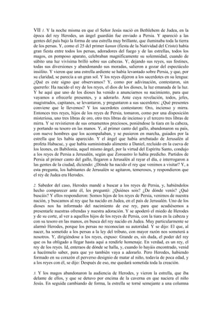 VII 1. Y la noche misma en que el Señor Jesús nació en Bethlehem de Judea, en la
época del rey Herodes, un ángel guardián fue enviado a Persia. Y apareció a las
gentes del país bajo la forma de una estrella muy brillante, que iluminaba toda la tierra
de los persas. Y, como el 25 dcl primer kanun (fiesta de la Natividad del Cristo) había
gran fiesta entre todos los persas, adoradores del fuego y de las estrellas, todos los
magos, en pomposo aparato, celebraban magníficamente su solemnidad, cuando de
súbito una luz vivísima brilló sobre sus cabezas. Y, dejando sus reyes, sus festines,
todas sus diversiones y abandonando sus moradas, salieron a gozar del espectáculo
insólito. Y vieron que una estrella ardiente se había levantado sobre Persia, y que, por
su claridad, se parecía a un gran sol. Y los reyes dijeron a los sacerdotes en su lengua:
¿Qué es este signo que observamos? Y, como por adivinación, contestaron, sin
quererlo: Ha nacido el rey de los reyes, el dios de los dioses, la luz emanada de la luz.
Y he aquí que uno de los dioses ha venido a anunciarnos su nacimiento, para que
vayamos a ofrecerle presentes, y a adorarlo. Ante cuya revelación, todos, jefes,
magistrados, capitanes, se levantaron, y preguntaron a sus sacerdotes: ¿Qué presentes
conviene que le llevemos? Y los sacerdotes contestaron: Oro, incienso y mirra.
Entonces tres reyes, hijos de los reyes de Persia, tomaron, como por una disposición
misteriosa, uno tres libras de oro, otro tres libras de incienso y el tercero tres libras de
mirra. Y se revistieron de sus ornamentos preciosos, poniéndose la tiara en la cabeza,
y portando su tesoro en las manos. Y, al primer canto del gallo, abandonaron su país,
con nueve hombres que los acompañaban, y se pusieron en marcha, guiados por la
estrella que les había aparecido. Y el ángel que había arrebatado de Jerusalén al
profeta Habacuc, y que había suministrado alimento a Daniel, recluido en la cueva de
los leones, en Babilonia, aquel mismo ángel, por la virtud del Espíritu Santo, condujo
a los reyes de Persia a Jerusalén, según que Zoroastro lo había predicho. Partidos de
Persia al primer canto del gallo, llegaron a Jerusalén al rayar el día, e interrogaron a
las gentes de la ciudad, diciendo: ¿Dónde ha nacido el rey que venimos a visitar? Y, a
esta pregunta, los habitantes de Jerusalén se agitaron, temerosos, y respondieron que
el rey de Judea era Herodes.
2. Sabedor del caso, Herodes mandé a buscar a los reyes de Persia, y, habiéndolos
hecho comparecer ante él, les preguntó: ¿Quiénes sois? ¿De dónde venís? ¿Qué
buscáis? Y ellos respondieron: Somos hijos de los reyes de Persia, venimos de nuestra
nación, y buscamos al rey que ha nacido en Judea, en el país de Jerusalén. Uno de los
dioses nos ha informado del nacimiento de ese rey, para que acudiésemos a
presentarle nuestras ofrendas y nuestra adoración. Y se apoderó el miedo de Herodes
y de su corte, al ver a aquellos hijos de los reyes de Persia, con la tiara en la cabeza y
con su tesoro en las manos, en busca del rey nacido en Judea. Muy particularmente se
alarmó Herodes, porque los persas no reconocían su autoridad. Y se dijo: El que, al
nacer, ha sometido a los persas a la ley del tributo, con mayor razón nos someterá a
nosotros. Y, dirigiéndose a los reyes, expuso: Grande es, sin duda, el poder del rey
que os ha obligado a llegar hasta aquí a rendirle homenaje. En verdad, es un rey, el
rey de los reyes. Id, enteraos de dónde se halla, y, cuando lo hayáis encontrado, venid
a hacérmelo saber, para que yo también vaya a adorarlo. Pero Herodes, habiendo
formado en su corazón el perverso designio de matar al niño, todavía de poca edad, y
a los reyes con él, se dijo: Después de eso, me quedará sometida toda la creación.
3. Y los magos abandonaron la audiencia de Herodes, y vieron la estrella, que iba
delante de ellos, y que se detuvo por encima de la caverna en que naciera el niño
Jesús. En seguida cambiando de forma, la estrella se torné semejante a una columna
 