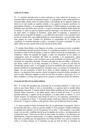 Caída de los ídolos
X 1. Y, mientras pensaba entre sí cómo realizaría su viaje, sobrevino la aurora, y se
encontró haber recorrido la mitad del camino. Y, al despuntar el día, estaba próximo a
una gran aldea, donde, entre los demás ídolos y divinidades de los egipcios, había un
ídolo en el cual residía un espíritu rebelde, y los egipcios le hacían sacrificios, le
presentaban ofrendas, y le consagraban libaciones. Y había también un sacerdote, que
habitaba cerca del ídolo, para servirlo, y a quien el demonio hablaba desde dentro de
la estatua. Y, cada vez que los egipcios querían interrogar a sus dioses por ministerio
de aquel ídolo, se dirigían al sacerdote., quien daba la respuesta, y transmitía el
oráculo divino al pueblo de Egipto y a sus diferentes provincias. Este sacerdote tenía
un bijo de treinta años, que estaba poseido por varios demonios, y que peroraba sobre
todo género de cosas. Cuando los demonios se apoderaban de él, rasgaba sus
vestiduras, se mostraba desnudo a todos, y acometía a la gente a pedradas. Y, en la
aldea, había un asilo, puesto bajo la advocación de dicho ídolo.
2. Y, cuando Santa María y José llegaron a la aldea, y se acercaron al asilo, se apoderó
de los habitantes del país un terror extremo. Y se produjo un temblor en el asilo y una
sacudida en toda la tierra de Egipto, y todos los ídolos cayeron de sus pedestales, y se
rompieron. Todos los grandes de Egipto y todos los sacerdotes de los ídolos se
congregaron junto al sacerdote del ídolo en cuestidn, y le preguntaron: ¿Qué
significan este trastorno y este terremoto que se han producido en nuestro país? Y el
sacerdote les respondió, diciendo: Presente está aquí un dios invisible y misterioso,
que posee, oculto en él, un hijo semejante a sí mismo, y el paso de este hijo ha
estremecido nuestro suelo. A su llegada, la tierra ha temblado ante su poder y ante el
aparato terrible de su majestad gloriosa. Temamos, pues, en extremo, la violencia de u
ataque. En este momento, el ídolo de la aldea se abatió también al suelo, hecho
añicos, y su desplome hizo reunirse a lodos los egipcios cerca del célebre sacerdote, el
cual les dijo: Debemos adoptar el culto de este dios invisible y misterioso. Él es el
Dios verdadero, y no hay otro a quien servir, porque es realmente el hijo del Altísimo.
Curación del hijo del sacerdote idólatra
XI 1. Y el hijo del sacerdote fue acometido de su accidente habitual. Y entró en el
asilo en que Santa María y José se encontraban, y a quienes todo el mundo había
abandonado, huyendo. Y nuestra Señora Santa María acababa de lavar los pañales de
Nuestro Señor Jesucristo, y los había puesto sobre la pared del muro. Y el joven
poseído sobrevino, y agarró uno de los pañales, y lo puso sobre su cabeza. Y, en el
mismo instante, los demonios, bajo forma de cuervos y de serpientes, comenzaron a
salir y a escapar de su boca. Y el poseído quedó curado por orden de Nuestro Señor
Jesucristo. Y empezó a alabar y a dar gracias a Dios, que le había devuelto la salud.
2. Y, como su padre lo hubo encontrado libre de su enfermedad, le pregunté: ¿Qué te
ha ocurrido, hijo mío, y cómo es que has sanado? Y él le contestó: Cuando el demonio
se apoderé por enésima vez de mi persona, fui al asilo. Y allí encontré a una noble
mujer, con un niño. Acababa ésta de lavar los pañales de su hijo, y de depositarlos en
la pared del muro. Tomé uno de ellos, lo puse sobre mi cabeza, y los demonios me
abandonaron, y huyeron despavoridos. Y su padre, transportado de júbilo, le advirtió:
Hijo mío, es posible que ese pequeñuelo sea el hijo del Dios vivo, que ha creado los
cielos y la tierra. Porque, en el momento en que ese hijo de Dios se introdujo en
 