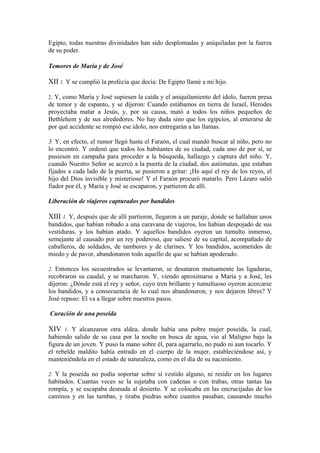 Egipto, todas nuestras divinidades han sido desplomadas y aniquiladas por la fuerza
de su poder.
Temores de María y de José
XII 1. Y se cumplió la profecía que decía: De Egipto llamé a mi hijo.
2. Y, como María y José supiesen la caída y el aniquilamiento del ídolo, fueron presa
de temor y de espanto, y se dijeron: Cuando estábamos en tierra de Israel, Herodes
proyectaba matar a Jesús, y, por su causa, mató a todos los niños pequeños de
Bethlehem y de sus alrededores. No hay duda sino que los egipcios, al enterarse de
por qué accidente se rompió ese ídolo, nos entregarán a las llamas.
3. Y, en efecto, el rumor llegó hasta el Faraón, el cual mandó buscar al niño, pero no
lo encontró. Y ordenó que todos los habitantes de su ciudad, cada uno de por sí, se
pusiesen en campaña para proceder a la búsqueda, hallazgo y captura del niño. Y,
cuando Nuestro Señor se acercó a la puerta de la ciudad, dos autómatas, que estaban
fijados a cada lado de la puerta, se pusieron a gritar: ¡He aquí el rey de los reyes, el
hijo del Dios invisible y misterioso! Y el Faraón procuró matarlo. Pero Lázaro salió
fiador por él, y María y José se escaparon, y partieron de allí.
Liberación de viajeros capturados por bandidos
XIII 1. Y, después que de allí partieron, llegaron a un paraje, donde se hallaban unos
bandidos, que habían robado a una caravana de viajeros, los habían despojado de sus
vestiduras, y los habían atado. Y aquellos bandidos oyeron un tumulto inmenso,
semejante al causado por un rey poderoso, que saliese de su capital, acompañado de
caballeros, de soldados, de tambores y de clarines. Y los bandidos, acometidos de
miedo y de pavor, abandonaron todo aquello de que se habían apoderado.
2. Entonces los secuestrados se levantaron, se desataron mutuamente las ligaduras,
recobraron su caudal, y se marcharon. Y, viendo aproximarse a María y a José, les
dijeron: ¿Dónde está el rey y señor, cuyo tren brillante y tumultuoso oyeron acercarse
los bandidos, y a consecuencia de lo cual nos abandonaron, y nos dejaron libres? Y
José repuso: El va a llegar sobre nuestros pasos.
Curación de una poseída
XIV 1. Y alcanzaron otra aldea, donde había una pobre mujer poseída, la cual,
habiendo salido de su casa por la noche en busca de agua, vio al Maligno bajo la
figura de un joven. Y puso la mano sobre él, para agarrarlo, no pudo ni aun tocarlo. Y
el rebelde maldito había entrado en el cuerpo de la mujer, estableciéndose así, y
manteniéndola en el estado de naturaleza, como en el día de su nacimiento.
2. Y la poseída no podía soportar sobre sí vestido alguno, ni residir en los lugares
habitados. Cuantas veces se la sujetaba con cadenas o con trabas, otras tantas las
rompía, y se escapaba desnuda al desierto. Y se colocaba en las encrucijadas de los
caminos y en las tumbas, y tiraba piedras sobre cuantos pasaban, causando mucho
 