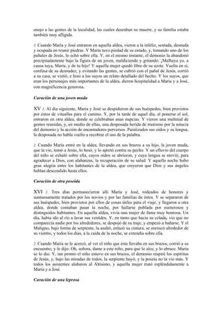 enojo a las gentes de la localidad, las cuales deseaban su muerte, y su familia estaba
también muy afligida.
3. Cuando María y José entraron en aquella aldea, vieron a la infeliz, sentada, desnuda
y ocupada en reunir piedras. Y María tuvo piedad de su estado, y, tomando uno de los
pañales de Jesús, lo echó sobre ella. Y, en el mismo instante, el demonio la abandonó
precipitadamente bajo la figura de un joven, maldiciendo y gritando: ¡Malhaya yo, a
causa tuya, María, y de tu hijo! Y aquella mujer quedó libre de su azote. Vuelta en sí,
confusa de su desnudez, y evitando las gentes, se cubrió con el pañal de Jesús, corrió
a su casa, se vistió, e hizo a los suyos un relato detallado del hecho. Y los suyos, que
eran los personajes más importantes de la aldea, dieron hospitalidad a María y a José,
con magnificencia generosa.
Curación de una joven muda
XV 1. Al día siguiente, María y José se despidieron de sus huéspedes, bien provistos
por éstos de vituallas para el camino. Y, por la tarde de aquel día, al ponerse el sol,
entraron en otra aldea, donde se celebraban unas nupcias. Y vieron una multitud de
gentes reunidas, y, en medio de ellas, una desposada herida de mutismo por la astucia
del demonio y la acción de encantadores perversos. Paralizados sus oídos y su lengua,
la desposada no habla vuelto a recobrar el uso de la palabra.
2. Cuando María entró en la aldea, llevando en sus brazos a su hijo, la joven muda,
que la vio, tomó a Jesús, lo besó, y lo apretó contra su pecho. Y un efluvio del cuerpo
del niño se exhaló sobre ella, cuyos oídos se abrieron, y cuya lengua se movió, para
agradecer a Dios, con alabanzas, la recuperación de su salud. Y aquella noche hubo
gran alegría entre los habitantes de la aldea, que creyeron que Dios y sus ángeles
hablan descendido hasta ellos.
Curación de otra poseída
XVI 1. Tres días permanecieron alli María y José, rodeados de honores y
suntuosamente tratados por los novios y por las familias de éstos. Y se separaron de
sus huéspedes, bien provistos por ellos de cosas útiles para el viaje, y llegaron a otra
aldea, donde contaban pasar la noche, por hallarse poblada por numerosos y
distinguidos habitantes. En aquella aldea, vivía una mujer de fama muy honrosa. Un
día, había ido al río a lavar sus vestidos. Y, en tanto que hacía su colada, vio que no
comparecía nadie por los alrededores, se despojó de su traje, y empezó a bañarse. Y el
Maligno, bajo forma de serpiente, la asaltó, enlazó su cintura, se enroscó alrededor de
su vientre, y todos los días, a la caída de la noche, se extendía sobre ella.
2. Cuando María se le acercó, al ver el niño que ésta llevaba en sus brazos, corrió a su
encuentro, y le dijo: Oh, señora, dame a este niño, para que lo alce, y lo abrace. María
se lo dio. Y, tan pronto el niño estuvo en sus brazos, el demonio respiré los espíritus
de Jesús, y, bajo las miradas de todos, la serpiente huyó, y la poseía no la vio más. Y
todos los asistentes alabaron al Altísimo, y aquella mujer trató espléndidamente a
María y a José.
Curación de una leprosa
 