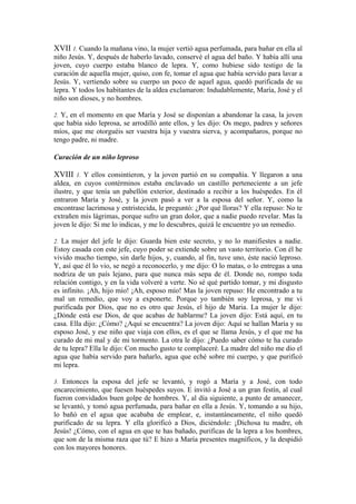 XVII 1. Cuando la mañana vino, la mujer vertió agua perfumada, para bañar en ella al
niño Jesús. Y, después de haberlo lavado, conservé el agua del baño. Y había allí una
joven, cuyo cuerpo estaba blanco de lepra. Y, como hubiese sido testigo de la
curación de aquella mujer, quiso, con fe, tomar el agua que había servido para lavar a
Jesús. Y, vertiendo sobre su cuerpo un poco de aquel agua, quedó purificada de su
lepra. Y todos los habitantes de la aldea exclamaron: Indudablemente, María, José y el
niño son dioses, y no hombres.
2. Y, en el momento en que María y José se disponían a abandonar la casa, la joven
que había sido leprosa, se arrodilló ante ellos, y les dijo: Os mego, padres y señores
míos, que me otorguéis ser vuestra hija y vuestra sierva, y acompañaros, porque no
tengo padre, ni madre.
Curación de un niño leproso
XVIII 1. Y ellos consintieron, y la joven partió en su compañía. Y llegaron a una
aldea, en cuyos contérminos estaba enclavado un castillo perteneciente a un jefe
ilustre, y que tenía un pabellón exterior, destinado a recibir a los huéspedes. En él
entraron María y José, y la joven pasó a ver a la esposa del señor. Y, como la
encontrase lacrimosa y entristecida, le preguntó: ¿Por qué lloras? Y ella repuso: No te
extrañen mis lágrimas, porque sufro un gran dolor, que a nadie puedo revelar. Mas la
joven le dijo: Si me lo indicas, y me lo descubres, quizá le encuentre yo un remedio.
2. La mujer del jefe le dijo: Guarda bien este secreto, y no lo manifiestes a nadie.
Estoy casada con este jefe, cuyo poder se extiende sobre un vasto territorio. Con él he
vivido mucho tiempo, sin darle hijos, y, cuando, al fin, tuve uno, éste nació leproso.
Y, así que él lo vio, se negó a reconocerlo, y me dijo: O lo matas, o lo entregas a una
nodriza de un país lejano, para que nunca más sepa de él. Donde no, rompo toda
relación contigo, y en la vida volveré a verte. No sé qué partido tomar, y mi disgusto
es infinito. ¡Ah, hijo mío! ¡Ah, esposo mío! Mas la joven repuso: He encontrado a tu
mal un remedio, que voy a exponerte. Porque yo también soy leprosa, y me vi
purificada por Dios, que no es otro que Jesús, el hijo de Maria. La mujer le dijo:
¿Dónde está ese Dios, de que acabas de hablarme? La joven dijo: Está aquí, en tu
casa. Ella dijo: ¿Cómo? ¿Aquí se encuentra? La joven dijo: Aquí se hallan María y su
esposo José, y ese niño que viaja con ellos, es el que se llama Jesús, y el que me ha
curado de mi mal y de mi tormento. La otra le dijo: ¿Puedo saber cómo te ha curado
de tu lepra? Ella le dijo: Con mucho gusto te complaceré. La madre del niño me dio el
agua que había servido para bañarlo, agua que eché sobre mi cuerpo, y que purificó
mi lepra.
3. Entonces la esposa del jefe se levantó, y rogó a María y a José, con todo
encarecimiento, que fuesen huéspedes suyos. E invitó a José a un gran festín, al cual
fueron convidados buen golpe de hombres. Y, al día siguiente, a punto de amanecer,
se levantó, y tomó agua perfumada, para bañar en ella a Jesús. Y, tomando a su hijo,
lo bañó en el agua que acababa de emplear, e, instantáneamente, el niño quedó
purificado de su lepra. Y ella glorificó a Dios, diciéndole: ¡Dichosa tu madre, oh
Jesús! ¿Cómo, con el agua en que te has bañado, purificas de la lepra a los hombres,
que son de la misma raza que tú? E hizo a María presentes magníficos, y la despidió
con los mayores honores.
 