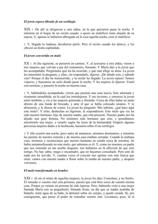 El joven esposo librado de un sortilegio
XIX 1. De allí se dirigieron a otra aldea, en la que quisieron pasar la noche. Y
entraron en el hogar de un recién casado, a quien un maleficio tenía alejado de su
espcsa. Y, apenas se hubieron albergado en la casa aquella noche, cesó el maleficio.
2. Y, llegada la mañana, decidieron partir. Pero el recién casado los detuvo, y les
ofreció un festín espléndido.
El joven convertido en mulo
XX 1. Al día siguiente, se pusieron en camino. Y, al acercarse a otra aldea, vieron a
tres mujeres que volvían a pie del cementerio, llorando. Y María dijo a la joven que
los acompañaba: Pregúntales qué les ha ocurrido, y qué mal aflige su alma. La joven
les transmitió la pregunta, y ellas, sin responderle, dijeron: ¿De dónde sois, y adónde
vais? Porque el día ha transcurrido, y la noche ha llegado. La joven repuso: Somos
viajeros, y buscamos un asilo donde pasar la noche. Y las mujeres le dijeron: Venid
con nosotras, y pasaréis la noche en nuestra casa.
2. Y, habiéndolas acompañado, vieron que poseían una casa nueva, bien adornada y
ricamente amueblada, en la cual los introdujeron. Y era invierno, y entonces la joven
entró también, y vio a las mujeres gimiendo y llorando. Cerca de ellas había un mulo
abierto de una funda de brocado, y ante el que se había colocado sésamo. Y lo
abrazaron, y le dieron de comer. La joven les preguntó: Mis señoras, ¿qué hace aquí
este mulo?. Y ellas, deshechas en lágrimas, le respondieron: Este mulo que ves ha
sido nuestro hermano, hijo de nuestra madre, que está presente. Nuestro padre nos ha
dejado una gran fortuna. No teníamos más hermano que éste, y pensábamos
encontrarle una mujer, y casarlo según las leyes de la humanidad. Empero algunas
perversas mujeres dadas a la hechiceda, lanzaron sobre él un sortilegio.
3. Y ello ocurrió una noche, poco antes de amanecer, mientras dormíamos, y mientras
las puertas de nuestro corazón y de nuestra casa estaban cerradas. Cuando la mañana
vino, miramos y reconocimos que nuestro hermano no estaba cerca de nosotras. Se
había metamorfoseado en este mulo, que sabemos es él. Y, como no tenemos ya padre
que nos consuele en tan acerbo disgusto, nos hallamos en la aflicción de que eres
testigo. No hay sabio, mago o encantador, que no hayamos consultado. Pero esto de
nada nos ha servido. Y, cuantas veces el corazón nos oprime con más fuerza que
otras, vamos con nuestra madre a florar sobre la tumba de nuestro padre, y después
volvemos.
El mulo transformado en hombre
XXI 1. Al oír el relato de aquellas mujeres, la joven les dijo: Consolaos, y no lloréis.
El remedio a vuestro mal está próximo, puesto que está bien cerca de vuestra misma
casa. Porque yo misma en persona he sido leprosa. Pero, habiendo visto a una mujer
llamada María con su pequeñuelo, llamado Jesús, un día que su madre acababa de
bañarlo, tomé agua de su baño, la derramé sobre mi cuerpo, y quedé curada. Sé, por
consiguiente, que posee el poder de remediar vuestro mal. Levantaos, pues, id al
 