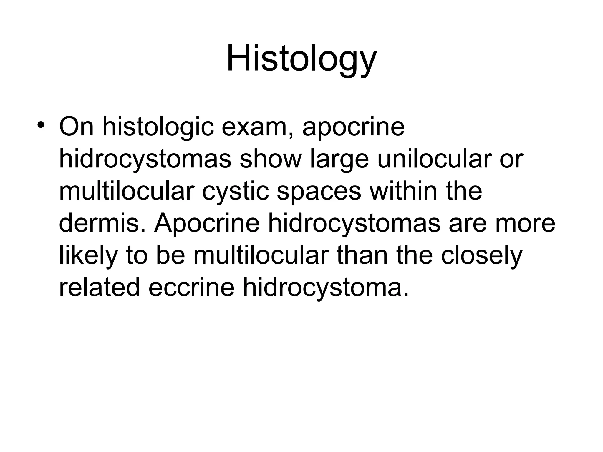Histology On histologic exam, apocrine hidrocystomas show large unilocular or multilocular cystic spaces within the dermis. Apocrine hidrocystomas are more likely to be multilocular than the closely related eccrine hidrocystoma.  