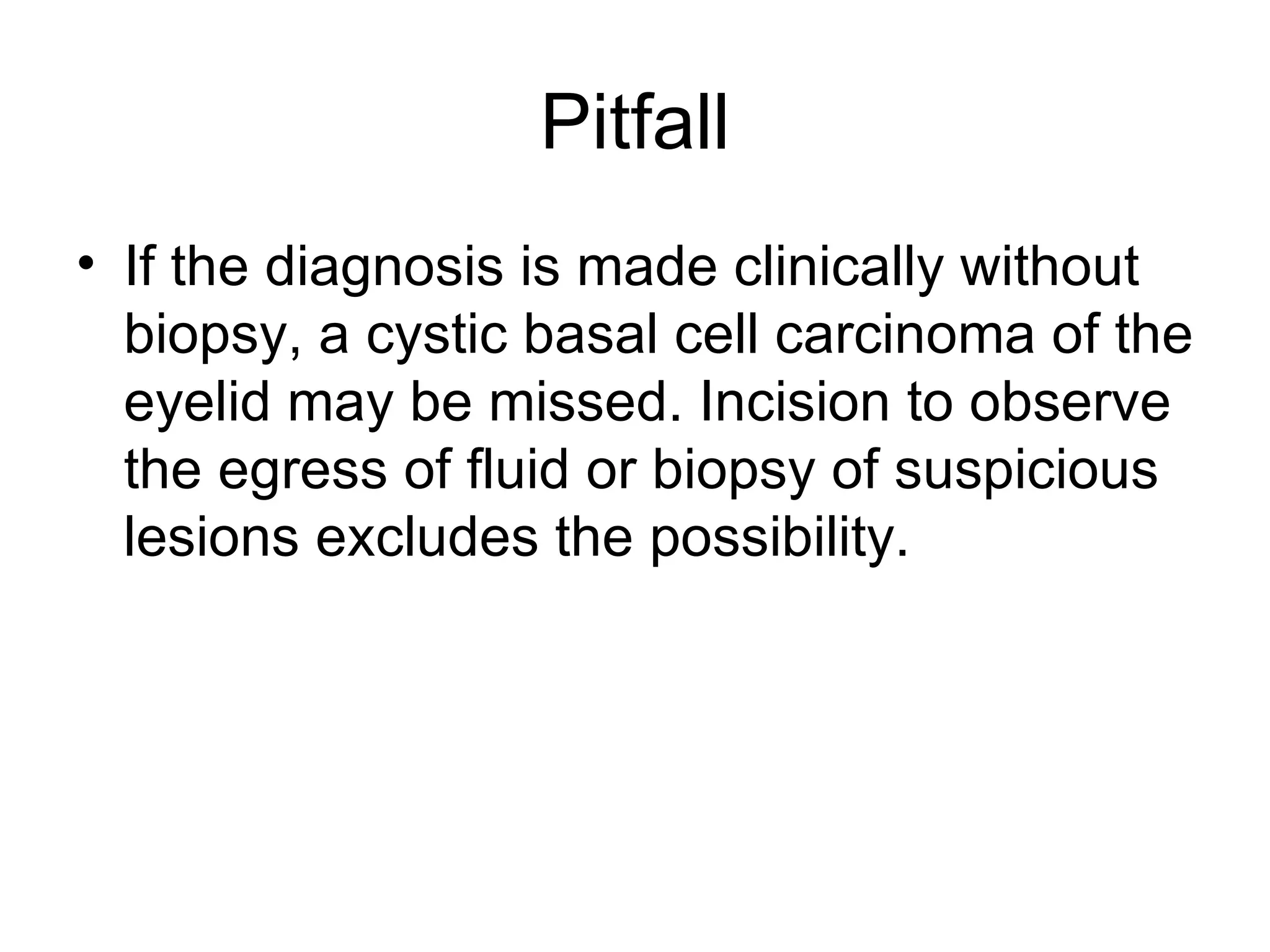 Pitfall If the diagnosis is made clinically without biopsy, a cystic basal cell carcinoma of the eyelid may be missed. Incision to observe the egress of fluid or biopsy of suspicious lesions excludes the possibility.  