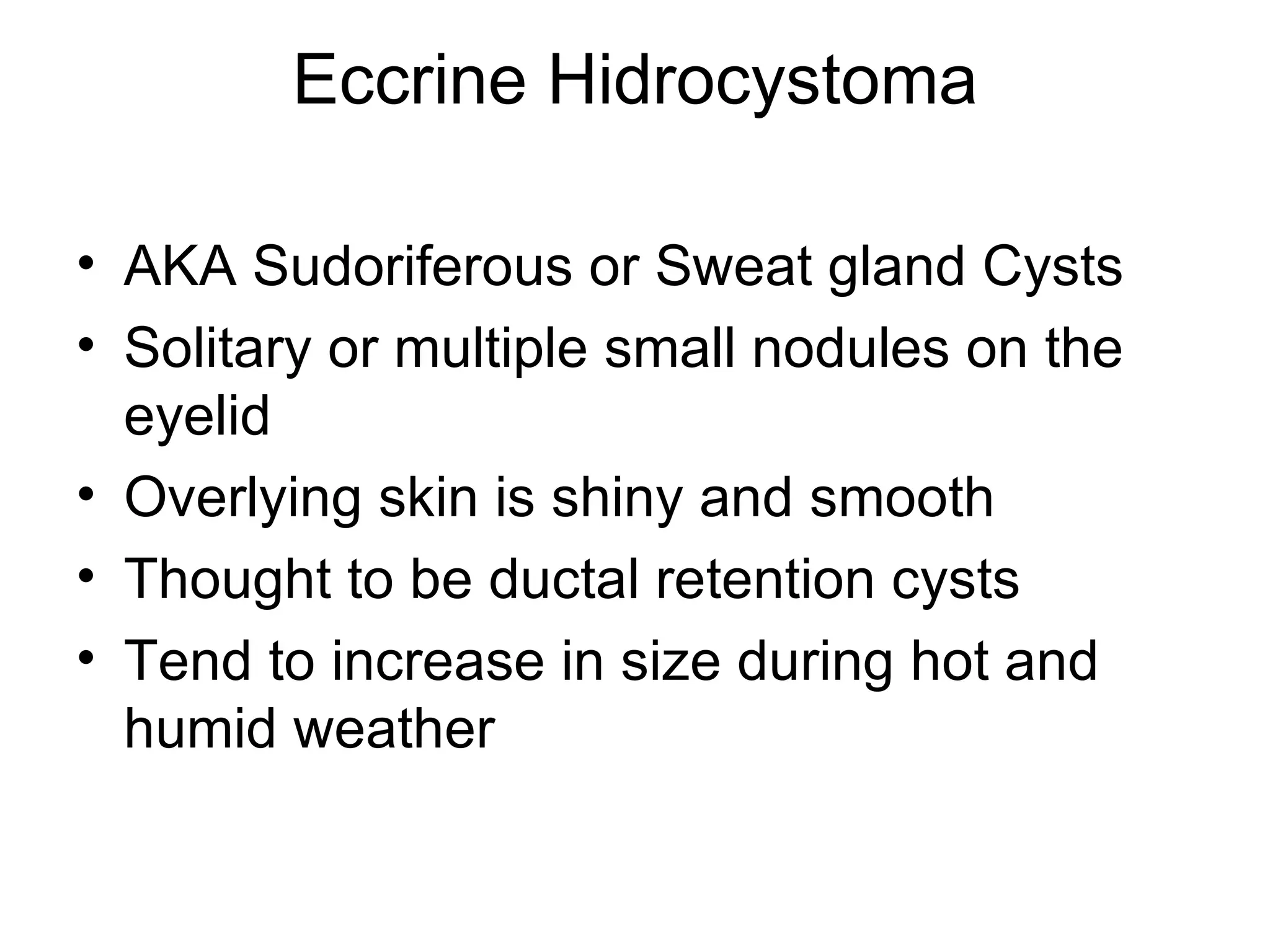 Eccrine Hidrocystoma AKA Sudoriferous or Sweat gland Cysts Solitary or multiple small nodules on the eyelid Overlying skin is shiny and smooth Thought to be ductal retention cysts Tend to increase in size during hot and humid weather 