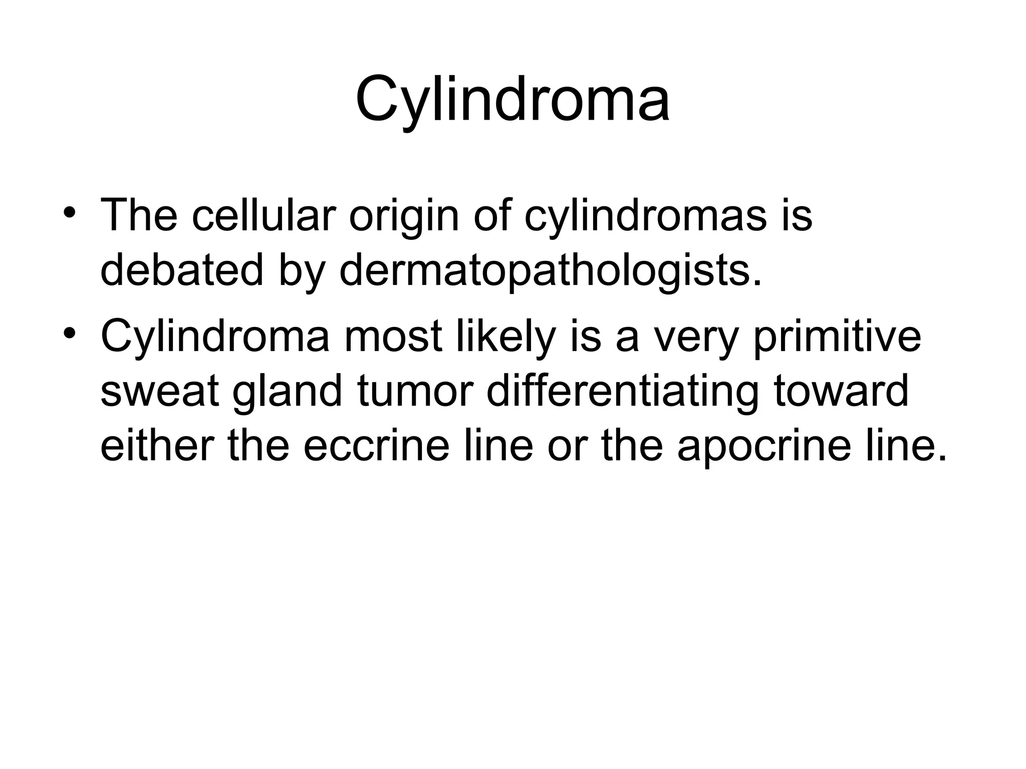 Cylindroma The cellular origin of cylindromas is debated by dermatopathologists. Cylindroma most likely is a very primitive sweat gland tumor differentiating toward either the eccrine line or the apocrine line.  