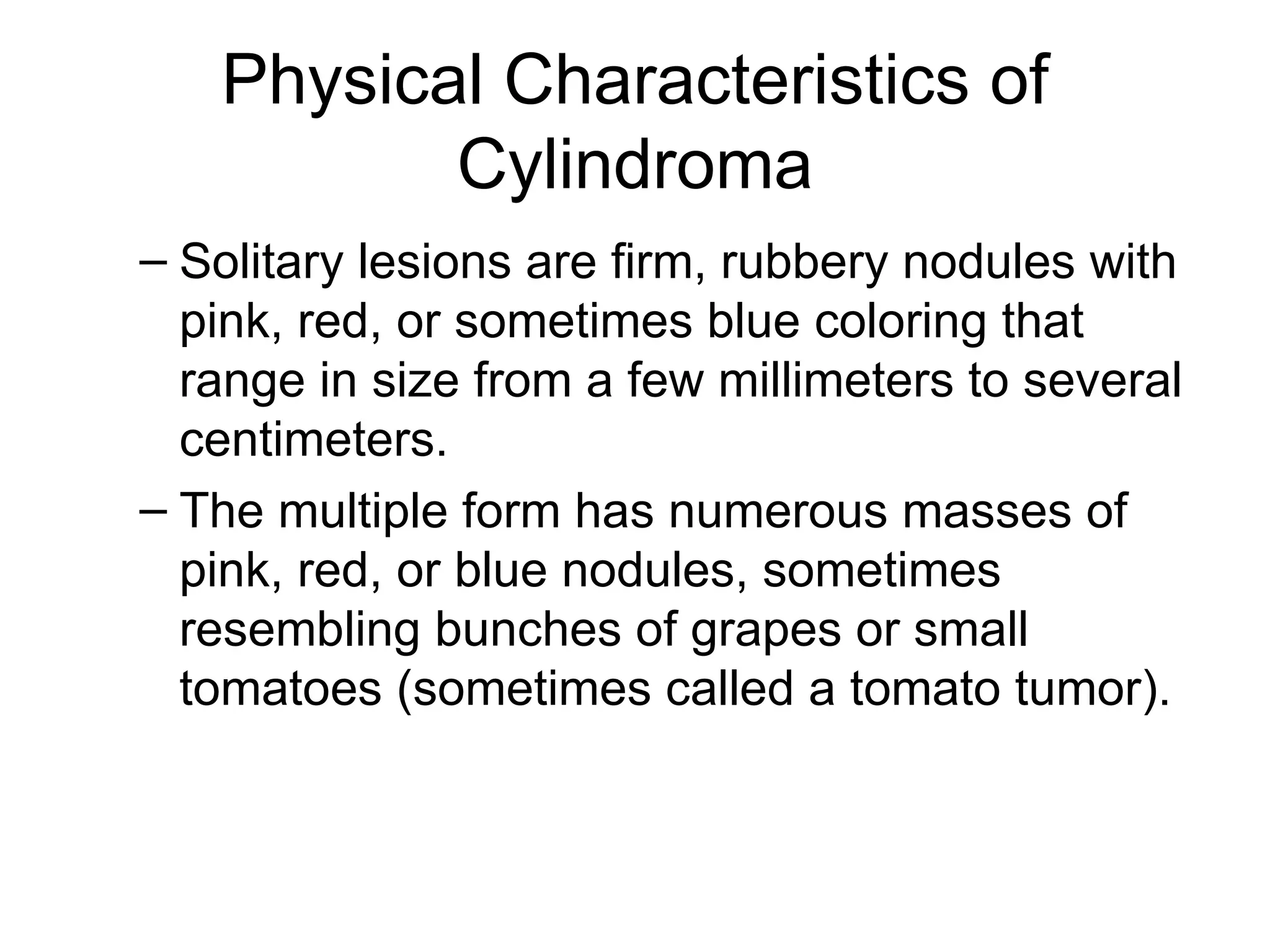 Physical Characteristics of Cylindroma Solitary lesions are firm, rubbery nodules with pink, red, or sometimes blue coloring that range in size from a few millimeters to several centimeters. The multiple form has numerous masses of pink, red, or blue nodules, sometimes resembling bunches of grapes or small tomatoes (sometimes called a tomato tumor). 