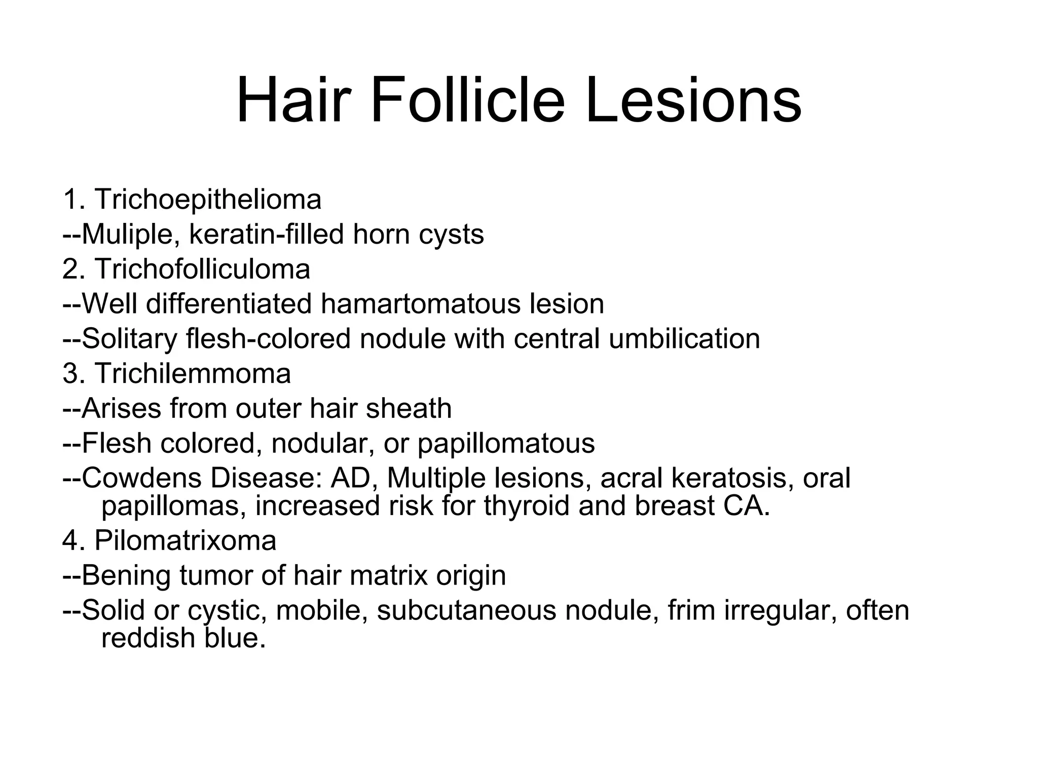 Hair Follicle Lesions 1. Trichoepithelioma --Muliple, keratin-filled horn cysts 2. Trichofolliculoma --Well differentiated hamartomatous lesion --Solitary flesh-colored nodule with central umbilication 3. Trichilemmoma --Arises from outer hair sheath --Flesh colored, nodular, or papillomatous --Cowdens Disease: AD, Multiple lesions, acral keratosis, oral papillomas, increased risk for thyroid and breast CA. 4. Pilomatrixoma --Bening tumor of hair matrix origin --Solid or cystic, mobile, subcutaneous nodule, frim irregular, often reddish blue. 