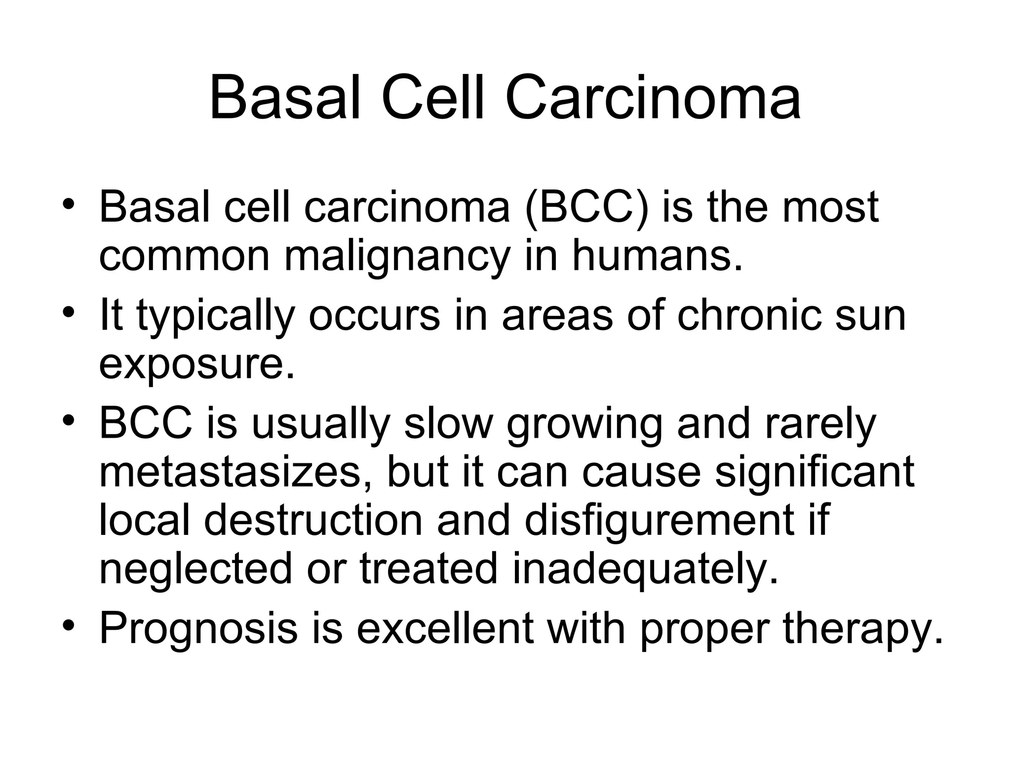 Basal Cell Carcinoma Basal cell carcinoma (BCC) is the most common malignancy in humans.  It typically occurs in areas of chronic sun exposure.  BCC is usually slow growing and rarely metastasizes, but it can cause significant local destruction and disfigurement if neglected or treated inadequately. Prognosis is excellent with proper therapy.  