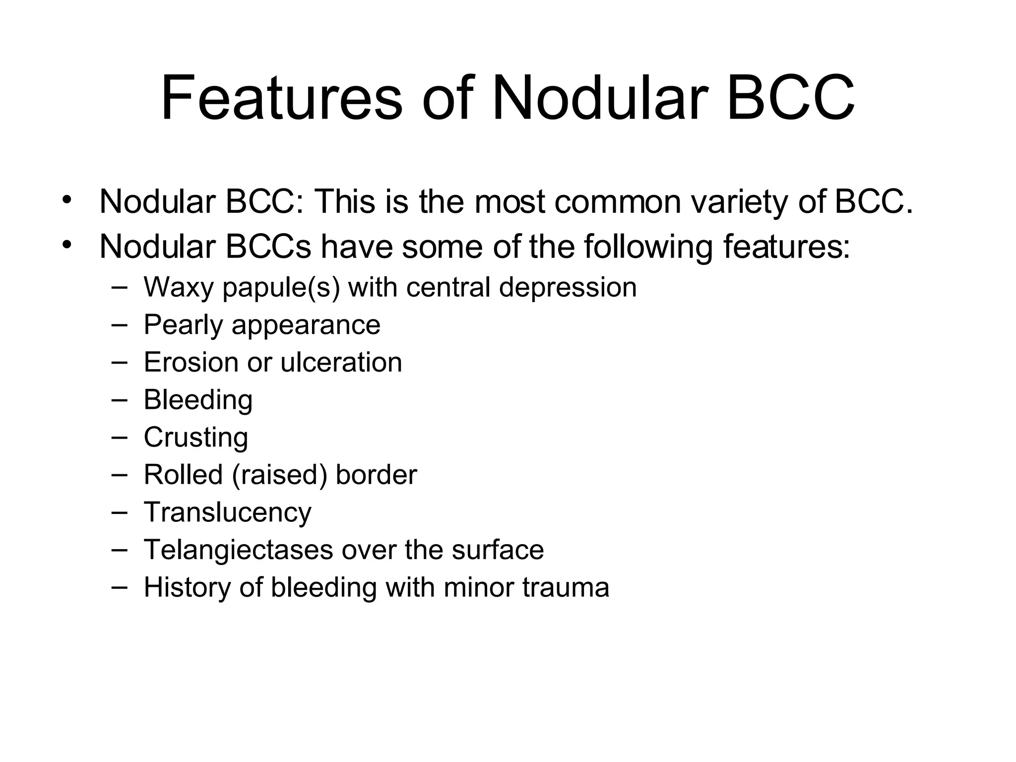 Features of Nodular BCC Nodular BCC: This is the most common variety of BCC. Nodular BCCs have some of the following features: Waxy papule(s) with central depression  Pearly appearance  Erosion or ulceration  Bleeding  Crusting  Rolled (raised) border  Translucency  Telangiectases over the surface  History of bleeding with minor trauma 