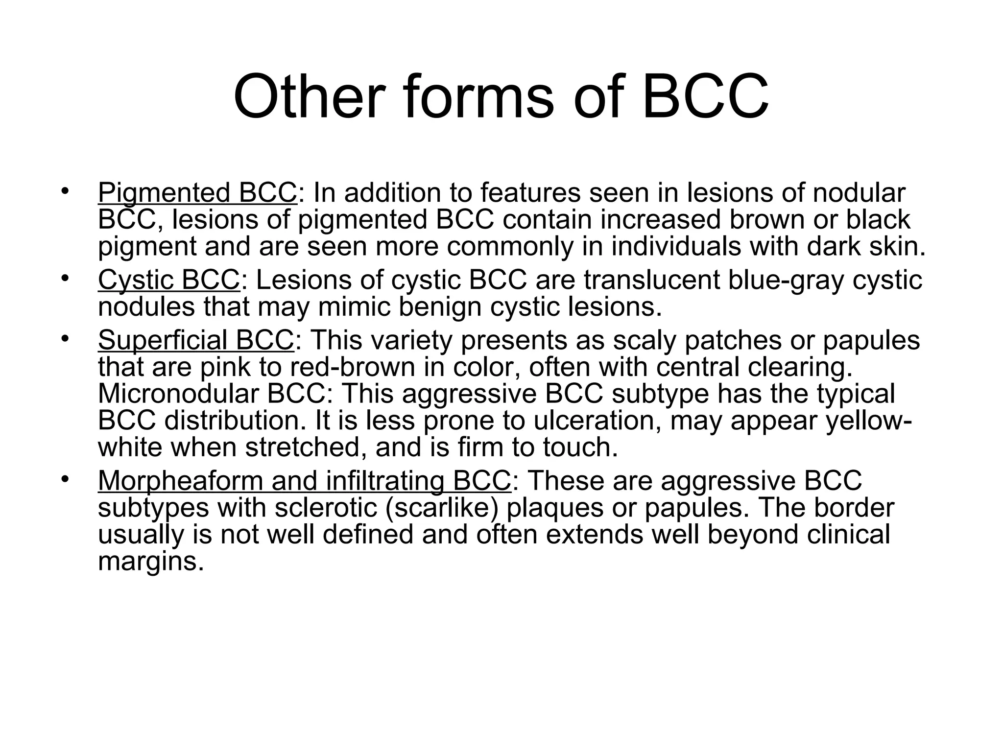 Other forms of BCC Pigmented BCC : In addition to features seen in lesions of nodular BCC, lesions of pigmented BCC contain increased brown or black pigment and are seen more commonly in individuals with dark skin. Cystic BCC : Lesions of cystic BCC are translucent blue-gray cystic nodules that may mimic benign cystic lesions. Superficial BCC : This variety presents as scaly patches or papules that are pink to red-brown in color, often with central clearing. Micronodular BCC: This aggressive BCC subtype has the typical BCC distribution. It is less prone to ulceration, may appear yellow-white when stretched, and is firm to touch.  Morpheaform and infiltrating BCC : These are aggressive BCC subtypes with sclerotic (scarlike) plaques or papules. The border usually is not well defined and often extends well beyond clinical margins. 