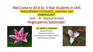 Wel Come to All B.Sc. II Year Students in LMS
“ANGIOSPERMS SYSTEMATIC, ANATOMY AND
EMBRYOLOGY”
Unit – III- (Apocynaceae)
‘Angiosperms Systematic’
DR. SWATI V. PUNDKAR
Assistant Professor
Department of Botany
Shri Shivaji Science College, Amravati
NAAC Accredited ‘A’ Grade
 