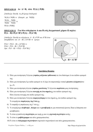 http://blogs.sch.gr/pavtryfonΕπιµέλεια: Τρύφων Παύλος / e-τάξη µου
ΠΡΟΤΑΣΗ 10 Αν Α⊆Β, τότε Ρ(Α) ≤ Ρ(Β)
[Απόδειξη: Επειδή Α⊆Β έχουµε διαδοχικά:
)]()(
)(
)(
)(
)(
))(()()(
ΒΡ≤ΑΡ
⇒
ΩΝ
ΒΝ
≤
ΩΝ
ΑΝ
ΩΝ⇒ΒΝ≤ΑΝ µεδιαιρώ
ΠΡΟΤΑΣΗ 11 Για δύο ενδεχόµενα Α και Β ενός δειγµατικού χώρου ισχύει:
Ρ(Α – Β)=Ρ(Α∩Β′)=Ρ(Α) – Ρ(Α∩Β)
[Απόδειξη: Επειδή τα ενδεχόµενα Α – Β, Α∩Β′ και Α∩Β είναι
ασυµβίβαστα και (Α – Β)∪ (Α∩Β)=Α έχουµε:
Ρ(Α) = Ρ[(Α – Β)∪ (Α∩Β)] ⇒
Ρ(Α) = Ρ(Α – Β) + Ρ(Α∩Β)
Άρα Ρ(Α – Β) = Ρ(Α) – Ρ(Α∩Β) ]
Α – Β = Α∩Β′
Ερωτήσεις θεωρίας
1) Πότε µια συνάρτηση f λέγεται γνησίως αύξουσα (φθίνουσα) σε ένα διάστηµα ∆ του πεδίου ορισµού
της;
2) Πότε µια συνάρτηση f µε πεδίο ορισµού το Α λέµε ότι παρουσιάζει τοπικό µέγιστο (ελάχιστο)στο
χο∈Α;
3) Πότε µια συνάρτηση λέγεται γνησίως µονότονη; Τι λέγονται ακρότατα µιας συνάρτησης;
4) Πότε µια συνάρτηση f λέγεται συνεχής σε ένα σηµείο χο του πεδίου ορισµού της;
Πότε λέγεται συνεχής στο πεδίο ορισµού της;
5) Πότε µια συνάρτηση f λέγεται παραγωγίσιµη σε ένα σηµείο χο του πεδίου ορισµού της;
Τι ονοµάζεται παράγωγος της f στο χο;
6) Τι εκφράζει η παράγωγος της f στο χο;
7) Τι ονοµάζουµε πληθυσµό , δείγµα και τι µεταβλητή σε µια στατιστική έρευνα; Ποια η διάκριση των
µεταβλητών;
8) Τι είναι η (απόλυτη) συχνότητα µια τιµής χi και τι η σχετική συχνότητα αυτής;
9) Τι είναι το ραβδόγραµµα και πότε χρησιµοποιείται;
10) Τι είναι το διάγραµµα συχνοτήτων (σχετικών συχνοτήτων) και πότε χρησιµοποιείται;
Β Α
Α
Β
 