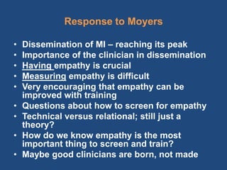 Response to Moyers

•   Dissemination of MI – reaching its peak
•   Importance of the clinician in dissemination
•   Having empathy is crucial
•   Measuring empathy is difficult
•   Very encouraging that empathy can be
    improved with training
•   Questions about how to screen for empathy
•   Technical versus relational; still just a
    theory?
•   How do we know empathy is the most
    important thing to screen and train?
•   Maybe good clinicians are born, not made
 