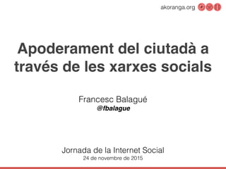 akoranga.org
Apoderament del ciutadà a
través de les xarxes socials
Francesc Balagué
@fbalague
Jornada de la Internet Social
24 de novembre de 2015
 