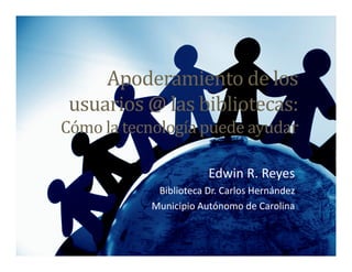 Apoderamiento de los
 usuarios @ las bibliotecas:
Cómo la tecnología puede ayudar

                       Edwin R. Reyes
            Biblioteca Dr. Carlos Hernández
           Municipio Autónomo de Carolina
 
