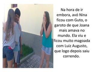 Na hora de ir
  embora, avó Nina
  ficou com Guto, o
 garoto de que Joana
    mais amava no
   mundo. Ela viu e
ficou muito magoada
  com Luiz Augusto,
 que logo depois saiu
      correndo.
 