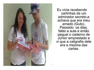 Eu vivia recebendo
    cartinhas de um
 admirador secreto,e
 achava que era meu
     amado (Guto).
   Passado os dias,
 faltei a aula e então
 peguei o caderno de
 Júnior emprestado e
vi que a caligrafia dele
   era a mesma das
         cartas.
 