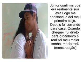 Júnior confirma que
 era realmente sua
    letra.Logo me
apaixonei e dei meu
   primeiro beijo.
Depois fui correndo
para casa. Quando
 cheguei, fui direto
  para o banheiro e
 realizei meu maior
 sonho, me formei.
   (menstruação)
 