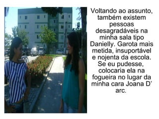 Voltando ao assunto,
  também existem
       pessoas
 desagradáveis na
   minha sala tipo
Danielly. Garota mais
metida, insuportável
e nojenta da escola.
  Se eu pudesse,
   colocaria ela na
fogueira no lugar da
minha cara Joana D’
         arc.
 