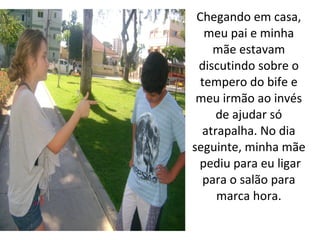 Chegando em casa,
   meu pai e minha
    mãe estavam
 discutindo sobre o
  tempero do bife e
 meu irmão ao invés
     de ajudar só
  atrapalha. No dia
seguinte, minha mãe
 pediu para eu ligar
  para o salão para
     marca hora.
 