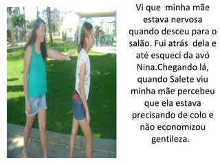Vi que minha mãe
    estava nervosa
quando desceu para o
salão. Fui atrás dela e
  até esqueci da avó
  Nina.Chegando lá,
  quando Salete viu
minha mãe percebeu
    que ela estava
 precisando de colo e
   não economizou
      gentileza.
 
