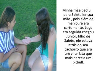 Minha mãe pediu
para Salete ler sua
mão , pois além de
   manicure era
 cartomante. Logo
em seguida chegou
  Júnior, filho de
 Salete, ele estava
    atrás do seu
 cachorro que era
 um vira- lata que
  mais parecia um
       pitbull.
 