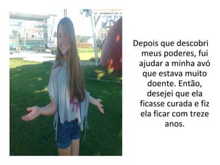 Depois que descobri
  meus poderes, fui
 ajudar a minha avó
  que estava muito
    doente. Então,
    desejei que ela
 ficasse curada e fiz
 ela ficar com treze
         anos.
 