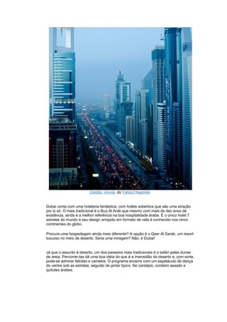 Crédito: vincos, do Yahoo! Repórter


Dubai conta com uma hotelaria fantástica, com hotéis soberbos que são uma atração
por si só. O mais tradicional é o Burj Al Arab que mesmo com mais de dez anos de
existência, ainda é a melhor referência na boa hospitalidade árabe. É o único hotel 7
estrelas do mundo e seu design arrojado em formato de vela é conhecido nos cinco
continentes do globo.

Procura uma hospedagem ainda mais diferente? A opção é o Qasr Al Sarab, um resort
luxuoso no meio de deserto. Seria uma miragem? Não, é Dubai!


Já que o assunto é deserto, um dos passeios mais tradicionais é o safári pelas dunas
de areia. Percorrer-las dá uma boa idéia do que é a imensidão do deserto e, com sorte,
pode-se admirar falcões e camelos. O programa encerra com um espetáculo de dança
do ventre sob as estrelas, seguido de jantar típico. No cardápio, cordeiro assado e
quitutes árabes.
 