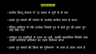 प्रस्तावना
• प्राचीन हिन्दू समाज मे 12 प्रकार क पुत्रों में से एक
• दत्तक पुत्र बनाने की परंपरा क
े उल्लेख प्राचीन काल से प्रा्त
• िैहदक साहित्य में ऐसे उल्लेख जजसमे पुत्र क
े िोते िुए भी दत्तक पुत्र
गोद ललए गए
• िममसूत्र एिं स्मृततयों मे दत्तक का अर्म, उसकी सामाजजक जस्र्तत तर्ा
उसक
े सांपवत्तक अधिकार का गिन वििेचन प्रा्त
• दत्तक पुत्र बनाने की क्रिया को पुत्रीकरण क
े नाम से जाना जाता िै
 