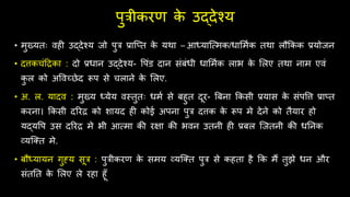 पुत्रीकरण क
े उद्देश्य
• मुख्यतः ििी उद्देश्य जो पुत्र प्राज्त क
े यर्ा – आध्याजत्मक/िालममक तर्ा लिक्रकक प्रयोजन
• दत्तकचंहिका : दो प्रिान उद्देश्य- वपंड दान संबंिी िालममक लाभ क
े ललए तर्ा नाम एिं
क
ु ल को अविच्छेद रूप से चलाने क
े ललए.
• अ. ल. यादि : मुख्य ध्येय िस्तुतः िमम से बिुत दूर- बबना क्रकसी प्रयास क
े संपवत्त प्रा्त
करना। क्रकसी दररि को शायद िी कोई अपना पुत्र दत्तक क
े रूप मे देने को तैयार िो
यद्यवप उस दररि मे भी आत्मा की रक्षा की भिन उतनी िी प्रबल जजतनी की ितनक
व्यजतत मे.
• बिध्यायन गुह्य सूत्र : पुत्रीकरण क
े समय व्यजतत पुत्र से किता िै क्रक मैं तुझे िन और
संततत क
े ललए ले रिा िूूँ
 