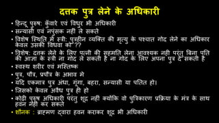 दत्तक पुत्र लेने क
े अधिकारी
• हिन्दू पुरुष: क
ुूँ िारे एिं वििुर भी अधिकारी
• सन्यासी एिं नपुंसक निीं ले सकते
• विशेष जस्र्तत में स्त्री: पुत्रिीन व्यजतत की मृत्यु क
े पश्चात गोद लेने का अधिकार
क
े िल उसकी विििा को ??
• विशेष: दत्तक लेने क
े ललए पत्नी की सिमतत लेना आिश्यक निी परंतु बबना पतत
की आज्ञा क
े स्त्री ना गोद ले सकती िै ना गोद क
े ललए अपना पुत्र दे सकती िै
• स्िस्र् शरीर एिं मजस्तष्क
• पुत्र, पित्र, प्रपित्र क
े अभाि मे
• यहद एकमात्र पुत्र अंिा, गूंगा, बिरा, सन्यासी या पततत िो।
• जजसको क
े िल अिैि पुत्र िी िो
• कोढ़ी पुरुष अधिकारी परंतु शूि निीं तयोंक्रक िो पुबत्रकारण प्रक्रिया क
े मंत्र क
े सार्
ििंन निीं कर सकते
• शिनक : ब्राह्मण द्िारा ििन कराकर शूि भी अधिकारी
 