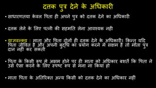 दत्तक पुत्र देने क
े अधिकारी
• सािारणतया क
े िल वपता िी अपने पुत्र को दत्तक देने का अधिकारी
• दत्तक लेने क
े ललए पत्नी की सिमतत लेना आिश्यक निी
• याज्ञिल्तय : माता और वपता दोनों िी दत्तक देने क
े अधिकारी। क्रकन्तु यहद
वपता जीवित िै और अपनी बुद्धि का प्रयोग करने मे सक्षम िै तो माता पुत्र
दान निीं कर सकती
• वपता क
े क्रकसी रूप मे अक्षम िोने पर िी माता को अधिकार बशते क्रक वपता ने
उसे ऐसा करने क
े ललए स्पष्ट रूप से मना ना क्रकया िो
• माता वपता क
े अततररतत अन्य क्रकसी को दत्तक देने का अधिकार निीं
 
