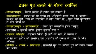 दत्तक पुत्र बनने क
े योग्य व्यक्तत
• व्यििारमयूख : क
े िल लड़का िी दत्तक बन सकता िै
• दत्तकमीमांसा : कन्या को भी दत्तक का अधिकारी माना गया िै। प्रमाण:
दशरर् की पुत्री शांता को लोमपाद ने गोद ललया र्ा , पृर्ा जजसे क
ुं तीभोज
ने गोद ललया र्ा
• व्यििारमयूख + क
ु ल्लूकभट्ट : दत्तक पुत्र सजातीय िोना चाहिए
• सजातीय = समान जातत अर्िा समान गुण ?
• संस्कार किस्तुभ : ब्राह्मण क्रकसी िी िणम को गोद ले सकता िै
• सवपंड एिं सगोत्र को असवपंड एिं असगोत्र की तुलना मे दत्तक क
े ललए
िरीयता
• िलशष्ठ + शॉनक + लमताक्षरा : एकलिते पुत्र एिं ज्येष्ठ पुत्र को दत्तक बनाने
का तनषेि
 