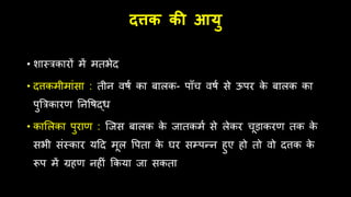 दत्तक की आयु
• शास्त्रकारों में मतभेद
• दत्तकमीमांसा : तीन िषम का बालक- पाूँच िषम से ऊपर क
े बालक का
पुबत्रकारण तनवषद्ि
• काललका पुराण : जजस बालक क
े जातकमम से लेकर चूड़ाकरण तक क
े
सभी संस्कार यहद मूल वपता क
े घर सम्पन्न िुए िो तो िो दत्तक क
े
रूप में ग्रिण निीं क्रकया जा सकता
 
