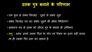 दत्तक पुत्र बनाने क
े पररणाम
• एक क
ु ल से संबंि विच्छेद : दूसरे से संबंि जुड़ा
• संबंि विच्छेद एिं नए संबंि जुडने की सीमा तनिामरण?
• सामान्य रूप से दत्तक को औरस पुत्र क
े समान िी अधिकार
• मनु : दत्तक अपने जनक वपता क
े गोत्र एिं ररतर् का िरण निीं करता
ना िी उसका वपंड दान कर सकता िै
 