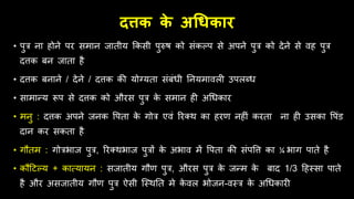 दत्तक क
े अधिकार
• पुत्र ना िोने पर समान जातीय क्रकसी पुरुष को संकल्प से अपने पुत्र को देने से िि पुत्र
दत्तक बन जाता िै
• दत्तक बनाने / देने / दत्तक की योग्यता संबंिी तनयमािली उपलब्ि
• सामान्य रूप से दत्तक को औरस पुत्र क
े समान िी अधिकार
• मनु : दत्तक अपने जनक वपता क
े गोत्र एिं ररतर् का िरण निीं करता ना िी उसका वपंड
दान कर सकता िै
• गितम : गोत्रभाज पुत्र, ररतर्भाज पुत्रों क
े अभाि में वपता की संपवत्त का ¼ भाग पाते िै
• किहटल्य + कात्यायन : सजातीय गिण पुत्र, औरस पुत्र क
े जन्म क
े बाद 1/3 हिस्सा पाते
िै और असजातीय गिण पुत्र ऐसी जस्र्तत मे क
े िल भोजन-िस्त्र क
े अधिकारी
 