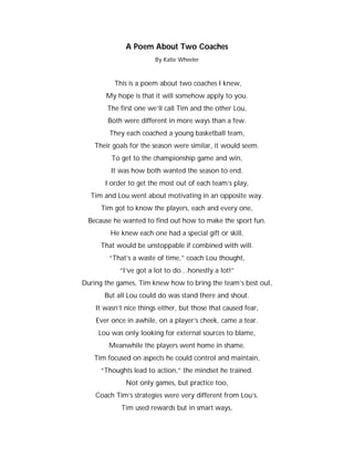 A Poem About Two Coaches
                        By Katie Wheeler



          This is a poem about two coaches I knew,
       My hope is that it will somehow apply to you.
        The first one we’ll call Tim and the other Lou,
        Both were different in more ways than a few.
        They each coached a young basketball team,
    Their goals for the season were similar, it would seem.
         To get to the championship game and win,
         It was how both wanted the season to end.
       I order to get the most out of each team’s play,
  Tim and Lou went about motivating in an opposite way.
      Tim got to know the players, each and every one,
 Because he wanted to find out how to make the sport fun.
         He knew each one had a special gift or skill,
      That would be unstoppable if combined with will.
        “That’s a waste of time,” coach Lou thought,
            “I’ve got a lot to do…honestly a lot!”
During the games, Tim knew how to bring the team’s best out,
       But all Lou could do was stand there and shout.
    It wasn’t nice things either, but those that caused fear,
    Ever once in awhile, on a player’s cheek, came a tear.
     Lou was only looking for external sources to blame,
        Meanwhile the players went home in shame.
   Tim focused on aspects he could control and maintain,
      “Thoughts lead to action,” the mindset he trained.
              Not only games, but practice too,
    Coach Tim’s strategies were very different from Lou’s.
             Tim used rewards but in smart ways,
 