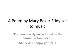 A Poem by Mary Baker Eddy set to music “Communion Hymn” is found on the Benzamin Family’s CD ALL IS WELL copyright 1991 